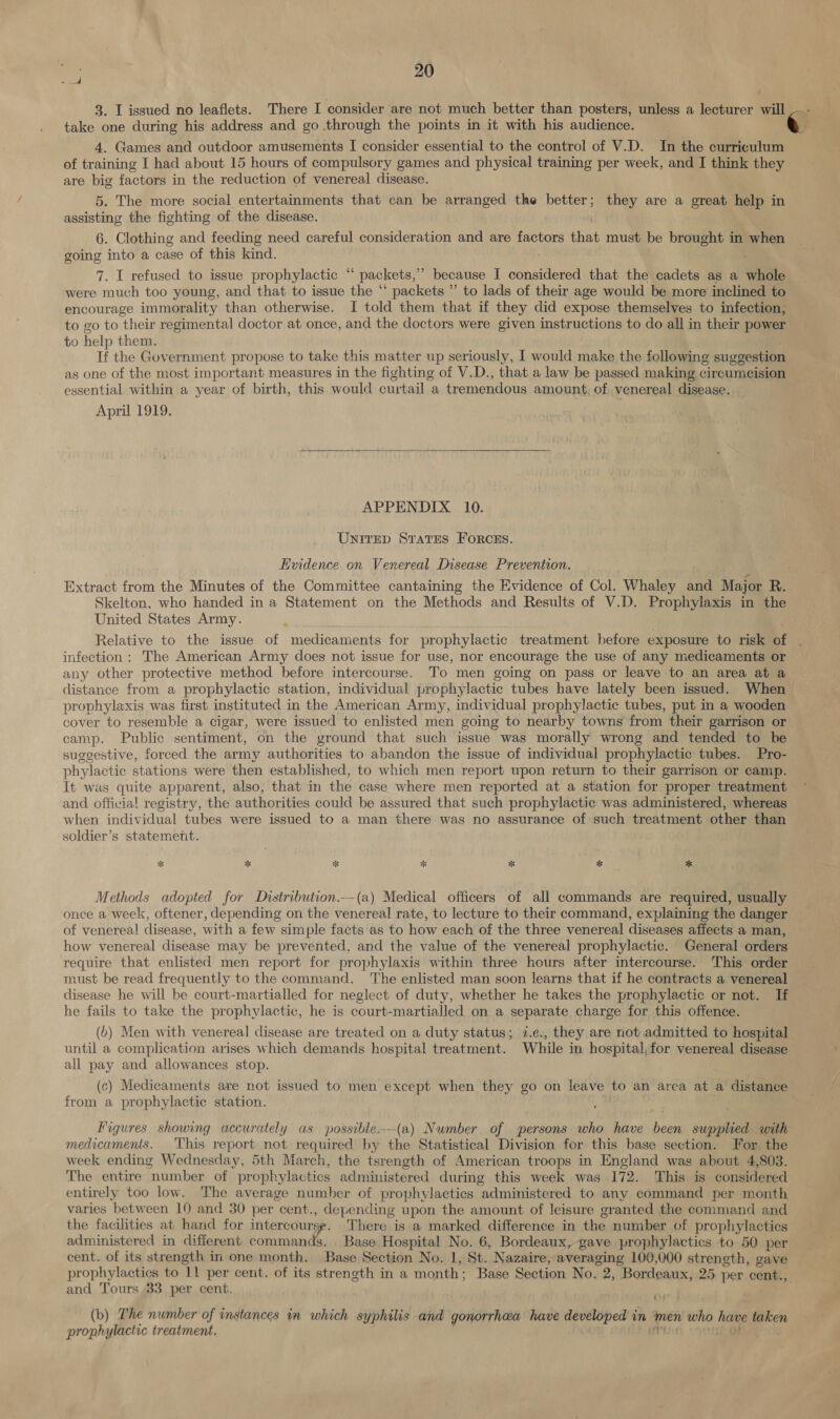 t 3. I issued no leaflets. There I consider are not much better than posters, unless a lecturer will take one during his address and go through the points in it with his audience. e 4. Games and outdoor amusements I consider essential to the control of V.D. In the curriculum of training I had about 15 hours of compulsory games and physical training per week, and I think they are big factors in the reduction of venereal disease. 5. The more social entertainments that can be arranged the better; they are a great help in assisting the fighting of the disease. 6. Clothing and feeding need careful consideration and are factors that must be brought in when going into a case of this kind. 7. I refused to issue prophylactic ‘“‘ packets,’’ because I considered that the cadets as a whole were much too young, and that to issue the “ packets ” to lads of their age would be more inclined to encourage immorality than otherwise. I told them that if they did expose themselves to infection, to go to their regimental doctor at once, and the doctors were given instructions to do all in their power to help them. If the Government propose to take this matter up seriously, I would make the following suggestion as one of the most important measures in the fighting of V.D., that a law be passed making circumcision essential within a year of birth, this would curtail a tremendous amount, of venereal disease. April 1919. ee  APPENDIX. 10. UnNIrep Srates FORCES. Evidence on Venereal Disease Prevention. Extract from the Minutes of the Committee cantaining the Evidence of Col. Whaley ana Major R. Skelton, who handed in a Statement on the Methods and Results of V.D. Prophylaxis in the United States Army. Relative to the issue of medicaments for prophylactic treatment before exposure to risk of infection: The American Army does not issue for use, nor encourage the use of any medicaments or any other protective method before intercourse. To men going on pass or leave to an area at a distance from a prophylactic station, individual prophylactic tubes have lately been issued. When prophylaxis was first instituted in the American Army, individual prophylactic tubes, put in a wooden cover to resemble a cigar, were issued to enlisted men going to nearby towns from their garrison or | camp. Public sentiment, on the ground that such issue was morally wrong and tended to be suggestive, forced the army authorities to abandon the issue of individual prophylactic tubes. Pro- phylactic stations were then established, to which men report upon return to their garrison or camp. It was quite apparent, also, that in the case where men reported at a station for proper treatment and official registry, the authorities could be assured that such prophylactic was administered, whereas when individual tubes were issued to a man there was no assurance of such treatment other than soldier’s statement. % ik *k * *% * * Methods adopted for Distribution.--(a) Medical officers of all commands are required, usually once a week, oftener, depending on the venereal rate, to lecture to their command, explaining the danger of venereal disease, with a few simple facts as to how each of the three venereal diseases affects a man, how venereal disease may be prevented, and the value of the venereal prophylactic. General orders require that enlisted men report for prophylaxis within three hours after intercourse. This order must be read frequently to the command. ‘The enlisted man soon learns that if he contracts a venereal disease he will be court-martialled for neglect of duty, whether he takes the prophylactic or not. If he fails to take the prophylactic, he is court-martialled on a separate charge for this offence. (6) Men with venereal disease are treated on a duty status; 7.e., they are not admitted to hospital until a complication arises which demands hospital treatment. While in hospital, for venereal disease all pay and allowances stop. (c) Medicaments are not issued to men except when they go on leave to an area at a distance from a prophylactic station. Figures showing accurately as possible.--(a) Number of persons who have been supplied with medicamenis. This report not required by the Statistical Division for this base section. For, the week ending Wednesday, 5th March, the tsrength of American troops in England was about 4,803. The entire number of prophylactics administered during this week was 172. This is considered entirely too low. The average number of prophylactics administered to any command per month varies between 10 and 30 per cent., de ‘pending upon the amount of leisure granted the command and the facilities at hand for intercourse There is a marked difference in the number of prophylactics administered in different commands. Base Hospital No. 6, Bordeaux, gave prophylactics to 50 per cent. of its strength in one month. Base Section No. 1, St. Nazaire, averaging 100,000 strength, gave prophylactics to 11 per cent. of its strength in a month ; Base Section No. 2, Bordeaux, 25 per cent., and Tours 33 per cent. ” (b) The number of instances in which syphilis and gonorrhaa have developed in ‘men who bee Bret prophylactic treatment.