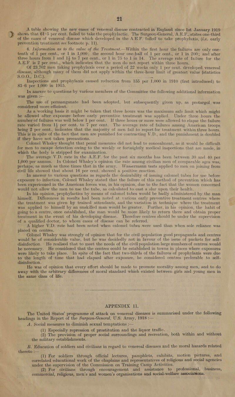 , A table showing the new cases of venereal disease contracted in England since Ist January 1919 9» shows that 61-5 per cent. failed to take the prophylactic. The Surgeon-General, A.E.F’., states one-third of the cases of venereal disease which developed in the A.E.F. failed to take prophylaxis, (7.e. early prevention treatment see footnote p. 11). . 4. Information as to the value of the Treatment.—-Within the first hour the failures are only one- tenth of 1 per cent., or 1 in 1,000; the second hour one-half of 1 per cent., or 1 in 200; and after three hours from 1 and 14 to 7 per cent., or 1 in 75 to 1 in 14. The average rate of failure for the A.E.F. is 2 per cent., which indicates that the men do not report within three hours. Of 23,702 men taking prophylaxis over a period of 22 weeks only 1 per cent. developed venereal are although many of them did not apply within the three-hour limit of greatest value (statistics ‘$.0.0., D.C.). am Inspections and prophylaxis caused reduction from 155 per 1,000 in 1910 (first introduced) to 83-6 per 1,000 in 1915. In answer to questions by various members of the Committee the following additional information was given :— , The use of permanganate had been adopted, but subsequently given up, as protargol was considered more efficient. . As a working basis it might be taken that three hours was the maximum safe limit which might be allowed after exposure before early preventive treatment was applied. Under three hours the number of failures was well below 1 per cent. If three hours or more were allowed to elapse the failure rate varied from 13 per cent. to 7 per cent. The average rate of failures among American troops being 2 per cent., indicates that the majority of men fail to report for treatment within three hours. This is in spite of the fact that men are punished for contracting V.D., and the punishment is doubled if they have not taken precautions. Colonel Whaley thought that penal measures did not lead to concealment, as it would be difficult for men to escape detection owing to the weekly or fortnightly medical inspections that are made, in which the body is stripped for examination. j The average V.D. rate in the A.E.F. for the past six months has been between 30 and 40 per. 1,000 per annum. In Colonel Whaley’s opinion the rate among civilian men of comparable ages was, perhaps, as much as three times that in the army. Wassermann tests applied to men on joining from civil life showed that about 16 per cent. showed a positive reaction. In answer to various questions as regards the desirability of issuing calomel tubes for use before exposure to infection, Colonel Whaley stated that the failure of this method of prevention which has been experienced in the American forces was, in his opinion, due to the fact that the women concerned would not allow the men to use the tube, as calculated to cast a slur upon their health. . In his opinion, prophylactics by means of calomel tubes would be badly administered by the man himself, Differences in results had been noted at various early preventive treatment centres where the treatment was given by trained attendants, and the variation in technique where the treatment was applied to himself by an unskilled man would be greater. Further, in his opinion, the habit of going to a centre, once established, the man would be more likely to return there and obtain proper treatment in the event of his developing disease. Therefore centres should be under the supervision of a qualified doctor, to whom cases of disease can be referred. A higher V.D. rate had been noted when calomel tubes were used than when sole reliance was placed on centres. Colonel Whaley was strongly of opinion that for the civil-_population good propaganda and centres would be of considerable value, but he was decidedly not in favour of the issue of packets for self- disinfection. He realised that to meet the needs of the civil population large numbers of centres would be necessary. He considered that the centres could be established in towns in places where exposures were likely to take place. In spite of the fact that two-thirds of the failures of prophylaxis were due to the length of time that had elapsed after exposure, he considered centres preferable to self- disinfection. He was of opinion that every effort should be made to promote morality among men, and to do away with the arbitrary differences of moral standard which existed between girls and young men in the same class of life. APPENDIX 11. ~The United States’ programme of attack on venereal diseases is summarised under the following headings in the Report of the Surgeon-General, U.S. Army, 1918 :— A, Social measures to diminish sexual temptations :— (1) Especially repression of prostitution and the liquor traffic. (2) The provision of proper social surroundings and recreation, both within and without the military establishments. B. Education of soldiers and civilians in regard to venereal diseases. and the moral hazards related thereto :— (1) For soldiers through official lectures, pamphlets, exhibits, motion pictures, and correlated educational work of the chaplains and representatives of religious and social agencies under the supervision of the Commission on Training Camp Activities. (2) For civilians through encouragement and assistance to professional, business, commercial, religious, men’s and women’s organisations and social-welfare associations,