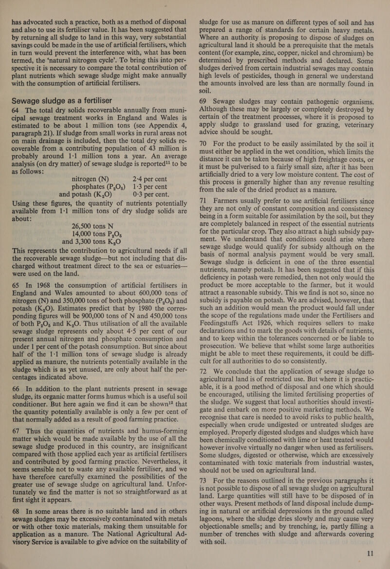 has advocated such a practice, both as a method of disposal and also to use its fertiliser value. It has been suggested that by returning all sludge to land in this way, very substantial savings could be made in the use of artificial fertilisers, which in turn would prevent the interference with, what has been termed, the ‘natural nitrogen cycle’. To bring this into per- spective it is necessary to compare the total contribution of plant nutrients which sewage sludge might make annually with the consumption of artificial fertilisers. Sewage sludge as a fertiliser 64 The total dry solids recoverable annually from muni- cipal sewage treatment works in England and Wales is estimated to be about 1 million tons (see Appendix 4, paragraph 21). If sludge from small works in rural areas not on main drainage is included, then the total dry solids re- coverable from a contributing population of 43 million is probably around 1-1 million tons a year. An average analysis (on dry matter) of sewage sludge is reported! to be as follows: nitrogen (N) 2-4 per cent phosphates (P,O,;) 1:3 per cent and potash (K,O) 0-3 per cent. Using these figures, the quantity of nutrients potentially available from 1:1 million tons of dry sludge solids are about: 26,500 tons N 14,000 tons P,O; and 3,300 tons K,O This represents the contribution to agricultural needs if all the recoverable sewage sludge—but not including that dis- charged without treatment direct to the sea or estuaries— were used on the land. - 65 In 1968 the consumption of artificial fertilisers in England and Wales amounted to about 600,000 tons of nitrogen (N) and 350,000 tons of both phosphate (P,O;) and potash (K,O). Estimates predict that by 1980 the corres- ponding figures will be 900,000 tons of N and 450,000 tons of both P,O; and K,O. Thus utilisation of all the available sewage sludge represents only about 4-5 per cent of our present annual nitrogen and phosphate consumption and under 1 per cent of the potash consumption. But since about half of the 1-1 million tons of sewage sludge is already applied as manure, the nutrients potentially available in the sludge which is as yet unused, are only about half the per- centages indicated above. 66 In addition to the plant nutrients present in sewage sludge, its organic matter forms humus which is a useful soil conditioner. But here again we find it can be shown” that the quantity potentially available is only a few per cent of that normally added as a result of good farming practice. 67 Thus the quantities of nutrients and humus-forming matter which would be made available by the use of all the sewage sludge produced in this country, are insignificant compared with those applied each year as artificial fertilisers and contributed by good farming practice. Nevertheless, it seems sensible not to waste any available fertiliser, and we have therefore carefully examined the possibilities of the greater use of sewage sludge on agricultural land. Unfor- tunately we find the matter is not so straightforward as at first sight it appears. 68 In some areas there is no suitable land and in others sewage sludges may be excessively contaminated with metals or with other toxic materials, making them unsuitable for application as a manure. The National Agricultural Ad- visory Service is available to give advice on the suitability of sludge for use as manure on different types of soil and has prepared a range of standards for certain heavy metals. Where an authority is proposing to dispose of sludges on agricultural land it should be a prerequisite that the metals content (for example, zinc, copper, nickel and chromium) be determined by prescribed methods and declared. Some sludges derived from certain industrial sewages may contain high levels of pesticides, though in general we understand the amounts involved are less than are normally found in soil. 69 Sewage sludges may contain pathogenic organisms. Although these may be largely or completely destroyed by certain of the treatment processes, where it is proposed to apply sludge to grassland used for grazing, veterinary advice should be sought. 70 For the product to be easily assimilated by the soil it must either be applied in the wet condition, which limits the distance it can be taken because of high freightage costs, or it must be pulverised to a fairly small size, after it has been artificially dried to a very low moisture content. The cost of this process is generally higher than any revenue resulting from the sale of the dried product as a manure. 71 Farmers usually prefer to use artificial fertilisers since they are not only of constant composition and consistency being in a form suitable for assimilation by the soil, but they are completely balanced in respect of the essential nutrients for the particular crop. They also attract a high subsidy pay- ment. We understand that conditions could arise where sewage sludge would qualify for subsidy although on the basis of normal analysis payment would be very small. Sewage sludge is deficient in one of the three essential nutrients, namely potash. It has been suggested that if this deficiency in potash were remedied, then not only would the product be more acceptable to the farmer, but it would attract a reasonable subsidy. This we find is not so, since no subsidy is payable on potash. We are advised, however, that such an addition would mean the product would fall under the scope of the regulations made under the Fertilisers and Feedingstuffs Act 1926, which requires sellers to make declarations and to mark the goods with details of nutrients, and to keep within the tolerances concerned or be liable to prosecution. We believe that whilst some large authorities might be able to meet these requirements, it could be diffi- cult for all authorities to do so consistently. 72 We conclude that the application of sewage sludge to agricultural land is of restricted use. But where it is practic- able, it is a good method of disposal and one which should be encouraged, utilising the limited fertilising properties of the sludge. We suggest that local authorities should investi- gate and embark on more positive marketing methods. We recognise that care is needed to avoid risks to public health, especially when crude undigested or untreated sludges are employed. Properly digested sludges and sludges which have been chemically conditioned with lime or heat treated would however involve virtually no danger when used as fertilisers. Some sludges, digested or otherwise, which are excessively contaminated with toxic materials from industrial wastes, should not be used on agricultural land. 73 For the reasons outlined in the previous paragraphs it is not possible to dispose of all sewage sludge on agricultural land. Large quantities will still have to be disposed of in other ways. Present methods of land disposal include dump- ing in natural or artificial depressions in the ground called lagoons, where the sludge dries slowly and may cause very objectionable smells; and by trenching, ie, partly filling a number of trenches with sludge and afterwards covering with soil.