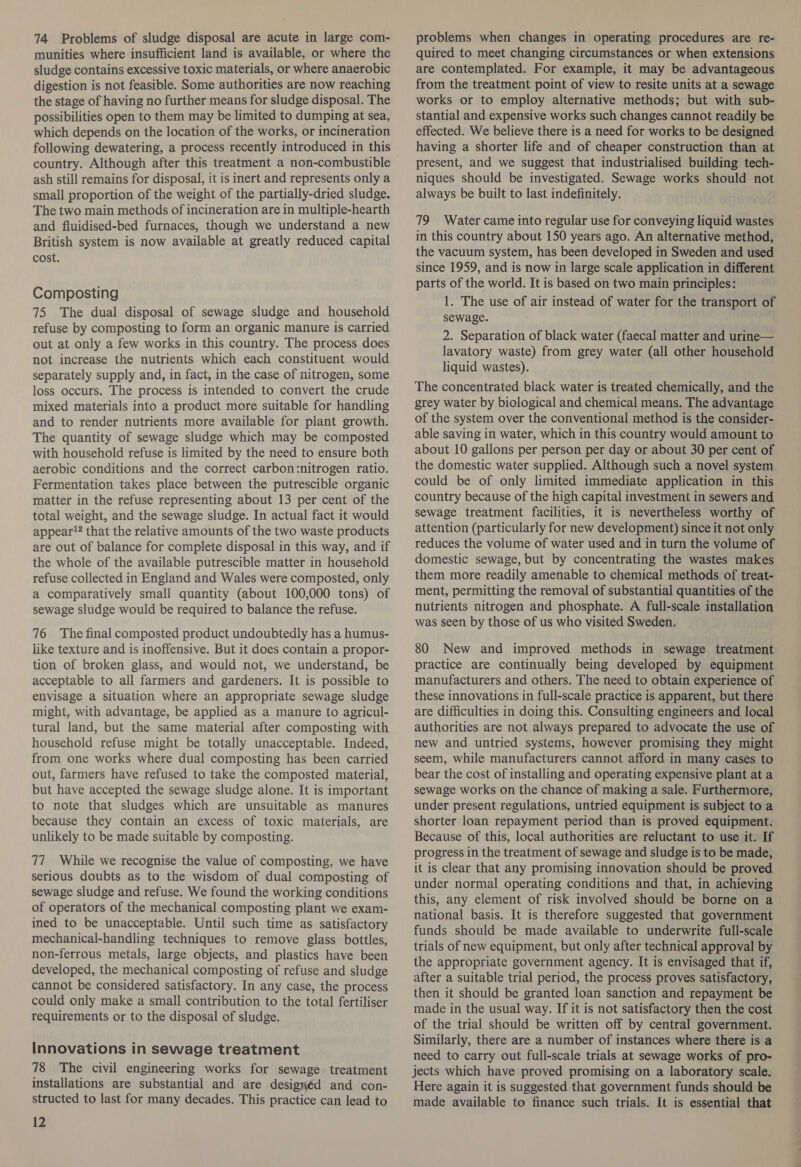 munities where insufficient land is available, or where the sludge contains excessive toxic materials, or where anaerobic digestion is not feasible. Some authorities are now reaching the stage of having no further means for sludge disposal. The possibilities open to them may be limited to dumping at sea, which depends on the location of the works, or incineration following dewatering, a process recently introduced in this ash still remains for disposal, it is inert and represents only a small proportion of the weight of the partially-dried sludge. The two main methods of incineration are in multiple-hearth and fluidised-bed furnaces, though we understand a new British system is now available at greatly reduced capital cost. Composting 75 The dual disposal of sewage sludge and household refuse by composting to form an organic manure is carried out at only a few works in this country. The process does not increase the nutrients which each constituent would separately supply and, in fact, in the case of nitrogen, some loss occurs. The process is intended to convert the crude mixed materials into a product more suitable for handling and to render nutrients more available for plant growth. The quantity of sewage sludge which may be composted with household refuse is limited by the need to ensure both aerobic conditions and the correct carbon:nitrogen ratio. Fermentation takes place between the putrescible organic matter in the refuse representing about 13 per cent of the total weight, and the sewage sludge. In actual fact it would appear! that the relative amounts of the two waste products are out of balance for complete disposal in this way, and if the whole of the available putrescible matter in household refuse collected in England and Wales were composted, only a comparatively small quantity (about 100,000 tons) of sewage sludge would be required to balance the refuse. 76 The final composted product undoubtedly has a humus- like texture and is inoffensive. But it does contain a propor- tion of broken glass, and would not, we understand, be acceptable to all farmers and gardeners. It is possible to envisage a situation where an appropriate sewage sludge might, with advantage, be applied as a manure to agricul- tural land, but the same material after composting with household refuse might be totally unacceptable. Indeed, from one works where dual composting has been carried out, farmers have refused to take the composted material, but have accepted the sewage sludge alone. It is important to note that sludges which are unsuitable as manures because they contain an excess of toxic materials, are unlikely to be made suitable by composting. 77 While we recognise the value of composting, we have serious doubts as to the wisdom of dual composting of sewage sludge and refuse. We found the working conditions of operators of the mechanical composting plant we exam- ined to be unacceptable. Until such time as satisfactory mechanical-handling techniques to remove glass bottles, non-ferrous metals, large objects, and plastics have been developed, the mechanical composting of refuse and sludge cannot be considered satisfactory. In any case, the process could only make a small contribution to the total fertiliser requirements or to the disposal of sludge. Innovations in sewage treatment 78 The civil engineering works for sewage treatment installations are substantial and are desigriéd and con- structed to last for many decades. This practice can lead to 12 quired to meet changing circumstances or when extensions are contemplated. For example, it may be advantageous from the treatment point of view to resite units at a sewage works or to employ alternative methods; but with sub- stantial and expensive works such changes cannot readily be effected. We believe there is a need for works to be designed having a shorter life and of cheaper construction than at present, and we suggest that industrialised building tech- niques should be investigated. Sewage works should not always be built to last indefinitely. 79 Water came into regular use for conveying liquid wastes in this country about 150 years ago. An alternative method, the vacuum system, has been developed in Sweden and used since 1959, and is now in large scale application in different parts of the world. It is based on two main principles: 1. The use of air instead of water for the transport of sewage. 2. Separation of black water (faecal matter and urine— lavatory waste) from grey water (all other household liquid wastes). The concentrated black water is treated chemically, and the grey water by biological and chemical means. The advantage of the system over the conventional method is the consider- able saving in water, which in this country would amount to about 10 gallons per person per day or about 30 per cent of the domestic water supplied. Although such a novel system could be of only limited immediate application in this country because of the high capital investment in sewers and sewage treatment facilities, it is nevertheless worthy of attention (particularly for new development) since it not only reduces the volume of water used and in turn the volume of domestic sewage, but by concentrating the wastes makes them more readily amenable to chemical methods of treat- ment, permitting the removal of substantial quantities of the nutrients nitrogen and phosphate. A full-scale installation was seen by those of us who visited Sweden. 80 New and improved methods in sewage treatment practice are continually being developed by equipment manufacturers and others. The need to obtain experience of these innovations in full-scale practice is apparent, but there are difficulties in doing this. Consulting engineers and local authorities are not always prepared to advocate the use of new and untried systems, however promising they might seem, while manufacturers cannot afford in many cases to bear the cost of installing and operating expensive plant at a sewage works on the chance of making a sale. Furthermore, under present regulations, untried equipment is subject to a shorter loan repayment period than is proved equipment. Because of this, local authorities are reluctant to use it. If progress in the treatment of sewage and sludge is to be made, it is clear that any promising innovation should be proved under normal operating conditions and that, in achieving this, any element of risk involved should be borne on a national basis. It is therefore suggested that government funds should be made available to underwrite full-scale trials of new equipment, but only after technical approval by the appropriate government agency. It is envisaged that if, after a suitable trial period, the process proves satisfactory, then it should be granted loan sanction and repayment be made in the usual way. If it is not satisfactory then the cost of the trial should be written off by central government. Similarly, there are a number of instances where there is a need to carry out full-scale trials at sewage works of pro- jects which have proved promising on a laboratory scale. Here again it is suggested that government funds should be made available to finance such trials. It is essential that