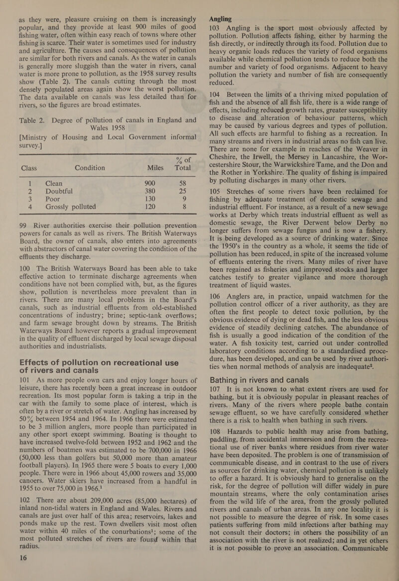 as they were, pleasure cruising on them is increasingly popular, and they provide at least 900 miles of good fishing water, often within easy reach of towns where other fishing is scarce. Their water is sometimes used for industry and agriculture. The causes and consequences of pollution are similar for both rivers and canals. As the water in canals is generally more sluggish than the water in rivers, canal water is more prone to pollution, as the 1958 survey results show (Table 2). The canals cutting through the most densely populated areas again show the worst pollution. The data available on canals was less detailed than for rivers, so the figures are broad estimates. Table 2. Degree of pollution of canals in England and Wales 1958 [Ministry of Housing and Local Government informal survey.]  Uf, Of, Class Condition Miles Total 1 Clean 900 58 2 Doubtful 380 25 3 Poor 130 9 4 Grossly polluted 120 8  99 River authorities exercise their pollution prevention powers for canals as well as rivers. The British Waterways Board, the owner of canals, also enters into agreements with abstractors of canal water covering the condition of the effluents they discharge. 100 The British Waterways Board has been able to take effective action to terminate discharge agreements when conditions have not been complied with, but, as the figures show, pollution is nevertheless more prevalent than in rivers. There are many local problems in the Board’s canals, such as industrial effluents from old-established concentrations of industry; brine; septic-tank overflows; and farm sewage brought down by streams. The British Waterways Board however reports a gradual improvement in the quality of effluent discharged by local sewage disposal authorities and industrialists. Effects of pollution on recreational use of rivers and canals 101 As more people own cars and enjoy longer hours of leisure, there has recently been a great increase in outdoor recreation. Its most popular form is taking a trip in the car with the family to some place of interest, which is often by a river or stretch of water. Angling has increased by 50% between 1954 and 1964. In 1966 there were estimated to be 3 million anglers, more people than participated in any other sport except swimming. Boating is thought to have increased twelve-fold between 1952 and 1962 and the numbers of boatmen was estimated to be 700,000 in 1966 (50,000. less than golfers but 50,000 more than amateur football players). In 1965 there were 5 boats to every 1,000 people. There were in 1966 about 45,000 rowers and 35,000 canoers. Water skiers have increased from a handful in 1955 to over 75,000 in 1966.1 102 There are about 209,000 acres (85,000 hectares) of inland non-tidal waters in England and Wales. Rivers and canals are just over half of this area; reservoirs, lakes and ponds make up the rest. Town dwellers visit most often water within 40 miles of the conurbations!; some of the most polluted stretches of rivers are found within that radius. 16 Angling —— 103 Angling is the sport most obviously affected by pollution. Pollution affects fishing, either by harming the fish directly, or indirectly through its food. Pollution due to heavy organic loads reduces the variety of food organisms available while chemical pollution tends to reduce both the number and variety of food organisms. Adjacent to heavy pollution the variety and number of fish are consequently reduced. 104 Between the limits of a thriving mixed population of fish and the absence of all fish life, there is a wide range of effects, including reduced growth rates, greater susceptibility to disease and alteration of behaviour patterns, which may be caused by various degrees and types of pollution. All such effects are harmful to fishing as a recreation. In many streams and rivers in industrial areas no fish can live. There are none for example in reaches of the Weaver in Cheshire, the Irwell, the Mersey in Lancashire, the Wor- cestershire Stour, the Warwickshire Tame, and the Don and the Rother in Yorkshire. The quality of fishing is impaired by polluting discharges in many other rivers. 105 Stretches of some rivers have been reclaimed for fishing by adequate treatment of domestic sewage and industrial effluent. For instance, as a result of a new sewage works at Derby which treats industrial effluent as well as domestic sewage, the River Derwent below Derby no longer suffers from sewage fungus and is now a fishery. the 1950’s in the country as a whole, it seems the tide of pollution has been reduced, in spite of the increased volume of effluents entering the rivers. Many miles of river have been regained as fisheries and improved stocks and larger catches testify to greater vigilance and more thorough treatment of liquid wastes. 106 Anglers are, in practice, unpaid watchmen for the pollution control officer of a river authority, as they are often the first people to detect toxic pollution, by the obvious evidence of dying or dead fish, and the less obvious evidence of steadily declining catches. The abundance of fish is usually a good indication of the condition of the water. A fish toxicity test, carried out under controlled laboratory conditions according to a standardised proce- dure, has been developed, and can be used by river authori- ties when normal methods of analysis are inadequate?. Bathing in rivers and canals 107 It is not known to what extent rivers are used for bathing, but it is obviously popular in pleasant reaches of rivers. Many of the rivers where people bathe contain sewage effluent, so we have carefully considered whether there is a risk to health when bathing in such rivers. 108 Hazards to public health may arise from bathing, paddling, from accidental immersion and from the recrea- tional use of river banks where residues from river water have been deposited. The problem is one of transmission of communicable disease, and in contrast to the use of rivers as sources for drinking water, chemical pollution is unlikely to offer a hazard. It is obviously hard to generalise on the risk, for the degree of pollution will differ widely in pure mountain streams, where the only contamination arises from the wild life of the area, from the grossly polluted rivers and canals of urban areas. In any one locality it is not possible to measure the degree of risk. In some cases patients suffering from mild infections after bathing may not consult their doctors; in others the possibility of an association with the river is not realized; and in yet others it is not possible to prove an association. Communicable