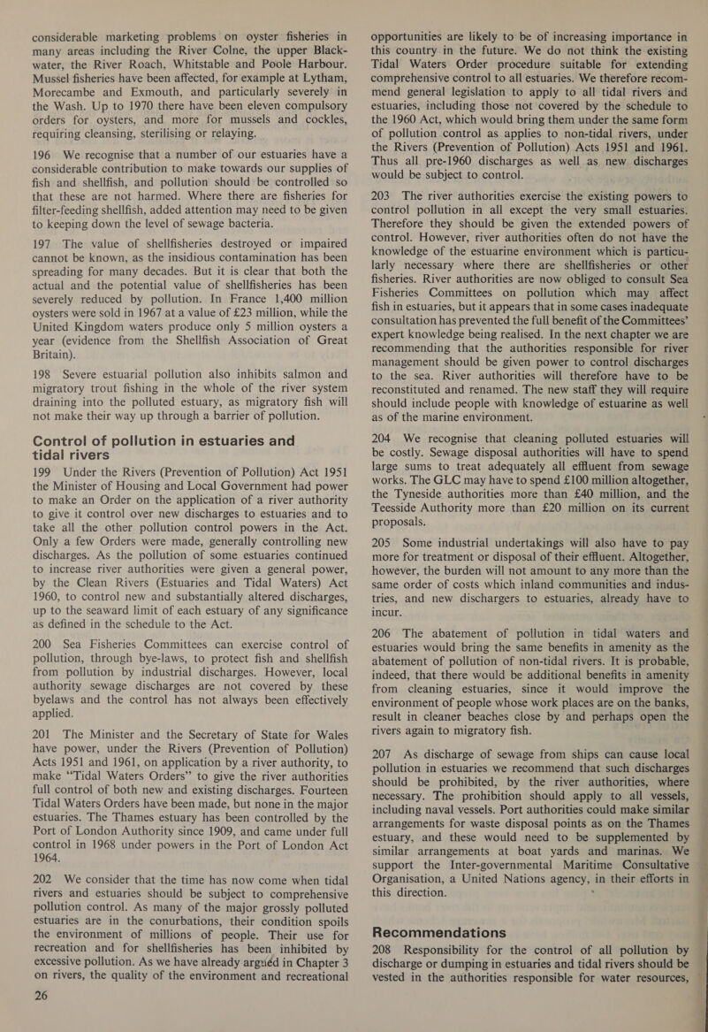 considerable marketing problems on oyster fisheries in many areas including the River Colne, the upper Black- water, the River Roach, Whitstable and Poole Harbour. Mussel fisheries have been affected, for example at Lytham, Morecambe and Exmouth, and particularly severely in the Wash. Up to 1970 there have been eleven compulsory orders for oysters, and more for mussels and cockles, requiring cleansing, sterilising or relaying. | 196 We recognise that a number of our estuaries have a considerable contribution to make towards our supplies of fish and shellfish, and pollution should be controlled so that these are not harmed. Where there are fisheries for filter-feeding shellfish, added attention may need to be given to keeping down the level of sewage bacteria. 197 The value of shellfisheries destroyed or impaired cannot be known, as the insidious contamination has been spreading for many decades. But it is clear that both the actual and the potential value of shellfisheries has been severely reduced by pollution. In France 1,400 million oysters were sold in 1967.at a value of £23 million, while the United Kingdom waters produce only 5 million oysters a year (evidence from the Shellfish Association of Great Britain). 198 Severe estuarial pollution also inhibits salmon and migratory trout fishing in the whole of the river system draining into the polluted estuary, as migratory fish will not make their way up through a barrier of pollution. Control of pollution in estuaries and tidal rivers 199 Under the Rivers (Prevention of Pollution) Act 1951 the Minister of Housing and Local Government had power to make an Order on the application of a river authority to give it control over new discharges to estuaries and to take all the other pollution control powers in the Act. Only a few Orders were made, generally controlling new discharges. As the pollution of some estuaries continued to increase river authorities were given a general power, by the Clean Rivers (Estuaries and Tidal Waters) Act 1960, to control new and substantially altered discharges, up to the seaward limit of each estuary of any significance as defined in the schedule to the Act. 200 Sea Fisheries Committees can exercise control of pollution, through bye-laws, to protect fish and shellfish from pollution by industrial discharges. However, local authority sewage discharges are not covered by these byelaws and the control has not always been effectively applied. 201 The Minister and the Secretary of State for Wales have power, under the Rivers (Prevention of Pollution) Acts 1951 and 1961, on application by a river authority, to make “‘Tidal Waters Orders’ to give the river authorities full control of both new and existing discharges. Fourteen Tidal Waters Orders have been made, but none in the major estuaries. The Thames estuary has been controlled by the Port of London Authority since 1909, and came under full control in 1968 under powers in the Port of London Act 1964. 202 We consider that the time has now come when tidal rivers and estuaries should be subject to comprehensive pollution control. As many of the major grossly polluted estuaries are in the conurbations, their condition spoils the environment of millions of people. Their use for recreation and for shellfisheries has been inhibited by excessive pollution. As we have already argviéd in Chapter 3 on rivers, the quality of the environment and recreational 26 opportunities are likely to be of increasing importance in this country in the future. We do not think the existing Tidal Waters Order procedure suitable for extending comprehensive control to all estuaries. We therefore recom- mend general legislation to apply to all tidal rivers and estuaries, including those not covered by the schedule to the 1960 Act, which would bring them under the same form of pollution control as applies to non-tidal rivers, under the Rivers (Prevention of Pollution) Acts 1951 and 1961. Thus all pre-1960 discharges as well as new discharges would be subject to control. 203 The river authorities exercise the existing powers to control pollution in all except the very small estuaries. Therefore they should be given the extended powers of control. However, river authorities often do not have the knowledge of the estuarine environment which is particu- larly necessary where there are shellfisheries or other fisheries. River authorities are now obliged to consult Sea Fisheries Committees on pollution which may affect fish in estuaries, but it appears that in some cases inadequate consultation has prevented the full benefit of the Committees’ expert knowledge being realised. In the next chapter we are recommending that the authorities responsible for river management should be given power to control discharges to the sea. River authorities will therefore have to be reconstituted and renamed. The new staff they will require should include people with knowledge of estuarine as well as of the marine environment. 204 We recognise that cleaning polluted estuaries will be costly. Sewage disposal authorities will have to spend large sums to treat adequately all effluent from sewage works. The GLC may have to spend £100 million altogether, the Tyneside authorities more than £40 million, and the Teesside Authority more than £20 million on its current proposals. 205 Some industrial undertakings will also have to pay more for treatment or disposal of their effluent. Altogether, however, the burden will not amount to any more than the same order of costs which inland communities and indus- tries, and new dischargers to estuaries, already have to incur. 206 The abatement of pollution in tidal waters and estuaries would bring the same benefits in amenity as the abatement of pollution of non-tidal rivers. It is probable, indeed, that there would be additional benefits in amenity from cleaning estuaries, since it would improve the result in cleaner beaches close by and perhaps open the rivers again to migratory fish. 207 As discharge of sewage from ships can cause local pollution in estuaries we recommend that such discharges should be prohibited, by the river authorities, where necessary. The prohibition should apply to all vessels, including naval vessels. Port authorities could make similar arrangements for waste disposal points as on the Thames estuary, and these would need to be supplemented by similar arrangements at boat yards and marinas. We Organisation, a United Nations agency, in their efforts in this direction. . Recommendations 208 Responsibility for the control of all pollution by discharge or dumping in estuaries and tidal rivers should be aay