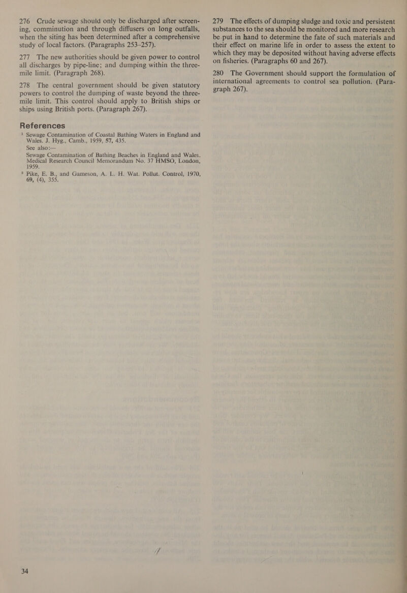 276 Crude sewage should only be discharged after screen- ing, comminution and through diffusers on long outfalls, when the siting has been determined after a comprehensive study of local factors. (Paragraphs 253-257). 277 The new authorities should be given power to control all discharges by pipe-line; and dumping within the three- mile limit. (Paragraph 268). 278 The central government should be given statutory powers to control the dumping of waste beyond the three- mile limit. This control should apply to British ships or ships using British ports. (Paragraph 267). References 1 Sewage Contamination of Coastal Bathing Waters in England and Wales. J. Hyg., Camb., 1959, 57, 435. See also:— Sewage Contamination of Bathing Beaches in England and Wales. Medical Research Council Memorandum No. 37 HMSO, London, 1959. 2 Pike, E. B., and Gameson, A. L. H. Wat. Pollut. Control, 1970, 69, (4), 355. 34 279 The effects of dumping sludge and toxic and persistent substances to the sea should be monitored and more research be-put in hand to determine the fate of such materials and their effect on marine life in order to assess the extent to which they may be deposited without having adverse effects on fisheries. (Paragraphs 60 and 267). 280 The Government should support the formulation of international agreements to control sea pollution. (Para- graph 267). 