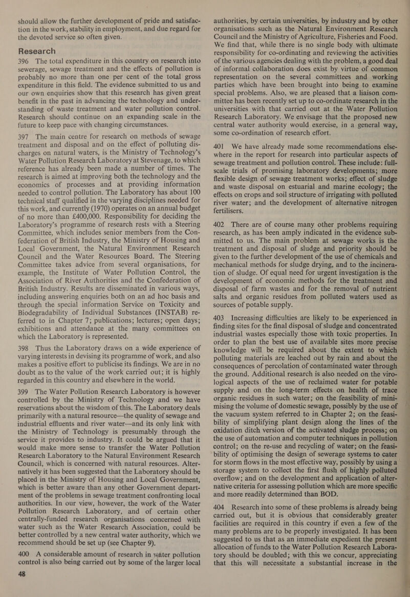 should allow the further development of pride and satisfac- tion in the work, stability in employment, and due regard for the devoted service so often given. Research 396 The total expenditure in this country on research into sewerage, sewage treatment and the effects of pollution is probably no more than one per cent of the total gross expenditure in this field. The evidence submitted to us and our own enquiries show that this research has given great benefit in the past in advancing the technology and under- standing of waste treatment and water pollution control. Research should continue on an expanding scale in the future to keep pace with changing circumstances. 397 The main centre for research on methods of sewage treatment and disposal and on the effect of polluting dis- charges on natural waters, is the Ministry of Technology’s Water Pollution Research Laboratory at Stevenage, to which reference has already been made a number of times. The research is aimed at improving both the technology and the economics of processes and at providing information needed to control pollution. The Laboratory has about 100 technical staff qualified in the varying disciplines needed for this work, and currently (1970) operates on an annual budget of no more than £400,000. Responsibility for deciding the Laboratory’s programme of research rests with a Steering Committee, which includes senior members from the Con- federation of British Industry, the Ministry of Housing and Local Government, the Natural Environment Research Council and the Water Resources Board. The Steering Committee takes advice from several organisations, for example, the Institute of Water Pollution Control, the Association of River Authorities and the Confederation of British Industry. Results are disseminated in various ways, including answering enquiries both on an ad hoc basis and through the special information Service on Toxicity and Biodegradability of Individual Substances (INSTAB) re- ferred to in Chapter 7; publications; lectures; open days; exhibitions and attendance at the many committees on which the Laboratory is represented. 398 Thus the Laboratory draws on a wide experience of varying interests in devising its programme of work, and also makes a positive effort to publicise its findings. We are in no doubt as to the value of the work carried out; it is highly regarded in this country and elsewhere in the world. 399 The Water Pollution Research Laboratory is however controlled by the Ministry of Technology and we have reservations about the wisdom of this. The Laboratory deals primarily with a natural resource—the quality of sewage and industrial effluents and river water—and its only link with the Ministry of Technology is presumably through the service it provides to industry. It could be argued that it would make more sense to transfer the Water Pollution Research Laboratory to the Natural Environment Research Council, which is concerned with natural resources. Alter- natively it has been suggested that the Laboratory should be placed in the Ministry of Housing and Local Government, which is better aware than any other Government depart- ment of the problems in sewage treatment confronting local authorities. In our view, however, the work of the Water Pollution Research Laboratory, and of certain other centrally-funded research organisations concerned with water such as the Water Research Association, could be better controlled by a new central water authority, which we recommend should be set up (see Chapter 9). 400 A considerable amount of research in water pollution control is also being carried out by some of the larger local 48 authorities, by certain universities, by industry and by other organisations such as the Natural Environment Research Council and the Ministry of Agriculture, Fisheries and Food. We find that, while there is no single body with ultimate responsibility for co-ordinating and reviewing the activities of the various agencies dealing with the problem, a good deal of informal collaboration does exist by virtue of common representation on the several committees and working parties which have been brought into being to examine special problems. Also, we are pleased that a liaison com- mittee has been recently set up to co-ordinate research in the universities with that carried out at the Water Pollution Research Laboratory. We envisage that the proposed new central water authority would exercise, in a general way, some co-ordination of research effort. 401 We have already made some recommendations else- where in the report for research into particular aspects of sewage treatment and pollution control. These include: full- scale trials of promising laboratory developments; more flexible design of sewage treatment works; effect of sludge and waste disposal on estuarial and marine ecology; the effects on crops and soil structure of irrigating with polluted river water; and the development of alternative nitrogen fertilisers. 402 There are of course many other problems requiring research, as has been amply indicated in the evidence sub- mitted to us. The main problem at sewage works is the treatment and disposal of sludge and priority should be given to the further development of the use of chemicals and mechanical methods for sludge drying, and to the incinera- development of economic methods for the treatment and disposal of farm wastes and for the removal of nutrient sources of potable supply. 403 Increasing difficulties are likely to be experienced in finding sites for the final disposal of sludge and concentrated industrial wastes especially those with toxic properties. In order to plan the best use of available sites more precise knowledge will be required about the extent to which polluting materials are leached out by rain and about the the ground. Additional research is also needed on the viro- logical aspects of the use of reclaimed water for potable supply and on the long-term effects on health of trace organic residues in such water; on the feasibility of mini- mising the volume of domestic sewage, possibly by the use of the vacuum system referred to in Chapter 2; on the feasi- bility of simplifying plant design along the lines of the oxidation ditch version of the activated sludge process; on the use of automation and computer techniques in pollution control; on the re-use and recycling of water; on the feasi- bility of optimising the design of sewerage systems to cater storage system to collect the first flush of highly polluted overflow; and on the development and application of alter- native criteria for assessing pollution which are more Sper and more readily determined than BOD. 404 Research into some of these problems is already being carried out, but it is obvious that considerably greater facilities are required in this country if even a few of the many problems are to be properly investigated. It has been suggested to us that as an immediate expedient the present allocation of funds to the Water Pollution Research Labora- tory should be doubled; with this we concur, appreciating that this will necessitate a substantial increase in the : ~_ | ; ee