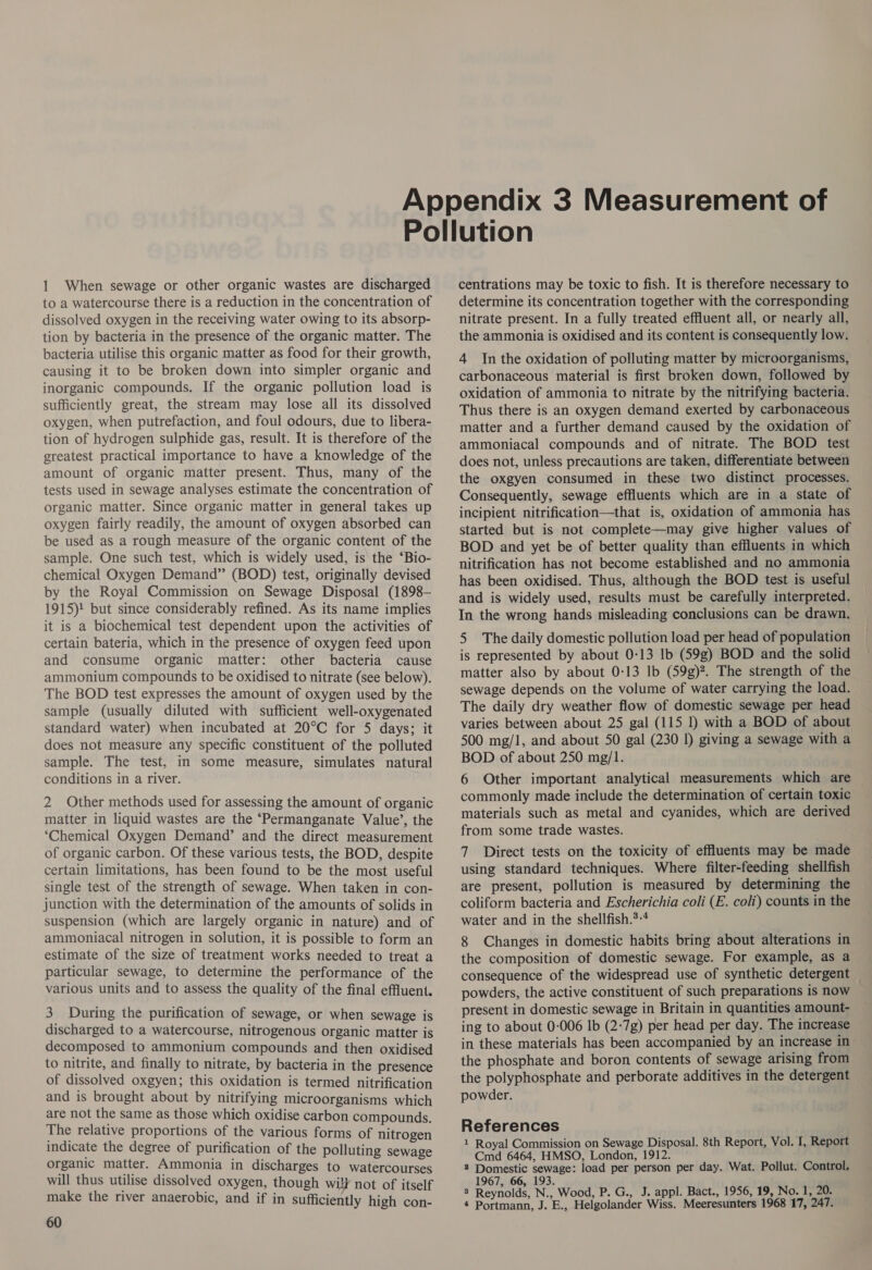 1 When sewage or other organic wastes are discharged to a watercourse there is a reduction in the concentration of dissolved oxygen in the receiving water owing to its absorp- tion by bacteria in the presence of the organic matter. The bacteria utilise this organic matter as food for their growth, causing it to be broken down into simpler organic and inorganic compounds. If the organic pollution load is sufficiently great, the stream may lose all its dissolved oxygen, when putrefaction, and foul odours, due to libera- tion of hydrogen sulphide gas, result. It is therefore of the greatest practical importance to have a knowledge of the amount of organic matter present. Thus, many of the tests used in sewage analyses estimate the concentration of organic matter. Since organic matter in general takes up oxygen fairly readily, the amount of oxygen absorbed can be used as a rough measure of the organic content of the sample. One such test, which is widely used, is the ‘Bio- chemical Oxygen Demand” (BOD) test, originally devised by the Royal Commission on Sewage Disposal (1898- 1915)! but since considerably refined. As its name implies it is a biochemical test dependent upon the activities of certain bateria, which in the presence of oxygen feed upon and consume organic matter: other bacteria cause ammonium compounds to be oxidised to nitrate (see below). The BOD test expresses the amount of oxygen used by the sample (usually diluted with sufficient well-oxygenated standard water) when incubated at 20°C for 5 days; it does not measure any specific constituent of the polluted sample. The test, in some measure, simulates natural conditions in a river. 2 Other methods used for assessing the amount of organic matter in liquid wastes are the “‘Permanganate Value’, the ‘Chemical Oxygen Demand’ and the direct measurement of organic carbon. Of these various tests, the BOD, despite certain limitations, has been found to be the most useful single test of the strength of sewage. When taken in con- junction with the determination of the amounts of solids in suspension (which are largely organic in nature) and of ammoniacal nitrogen in solution, it is possible to form an estimate of the size of treatment works needed to treat a particular sewage, to determine the performance of the various units and to assess the quality of the final effluent. 3 During the purification of sewage, or when sewage is discharged to a watercourse, nitrogenous organic matter is decomposed to ammonium compounds and then oxidised to nitrite, and finally to nitrate, by bacteria in the presence of dissolved oxgyen; this oxidation is termed nitrification and is brought about by nitrifying microorganisms which are not the same as those which oxidise carbon compounds. The relative proportions of the various forms of nitrogen indicate the degree of purification of the polluting sewage organic matter. Ammonia in discharges to watercourses will thus utilise dissolved oxygen, though wil} not of itself make the river anaerobic, and if in sufficiently high con- 60 centrations may be toxic to fish. It is therefore necessary to determine its concentration together with the corresponding nitrate present. In a fully treated effluent all, or nearly all, the ammonia is oxidised and its content is consequently low. 4 In the oxidation of polluting matter by microorganisms, carbonaceous material is first broken down, followed by oxidation of ammonia to nitrate by the nitrifying bacteria. Thus there is an oxygen demand exerted by carbonaceous matter and a further demand caused by the oxidation of ammoniacal compounds and of nitrate. The BOD test does not, unless precautions are taken, differentiate between the oxgyen consumed in these two distinct processes. Consequently, sewage effluents which are in a state of incipient nitrification—that is, oxidation of ammonia has started but is not complete—may give higher values of BOD and yet be of better quality than effluents in which nitrification has not become established and no ammonia has been oxidised. Thus, although the BOD test is useful and is widely used, results must be carefully interpreted. In the wrong hands misleading conclusions can be drawn. 5 The daily domestic pollution load per head of population is represented by about 0-13 lb (59g) BOD and the solid matter also by about 0:13 Ib (59g)?. The strength of the sewage depends on the volume of water carrying the load. The daily dry weather flow of domestic sewage per head varies between about 25 gal (115 1) with a BOD of about 500 mg/1, and about 50 gal (230 1) giving a sewage with a BOD of about 250 mg/1. 6 Other important analytical measurements which are — commonly made include the determination of certain toxic — materials such as metal and cyanides, which are derived from some trade wastes. 7 Direct tests on the toxicity of effluents may be made using standard techniques. Where filter-feeding shellfish are present, pollution is measured by determining the coliform bacteria and Escherichia coli (E. coli) counts in the water and in the shellfish.*-* 8 Changes in domestic habits bring about alterations in the composition of domestic sewage. For example, as a consequence of the widespread use of synthetic detergent — powders, the active constituent of such preparations is now present in domestic sewage in Britain in quantities amount- ing to about 0-006 Ib (2-7g) per head per day. The increase in these materials has been accompanied by an increase in the phosphate and boron contents of sewage arising from the polyphosphate and perborate additives in the detergent powder. References 1 Royal Commission on Sewage Disposal. 8th Report, Vol. I, Report Cmd 6464, HMSO, London, 1912. 2 Domestic sewage: load per person per day. Wat. Pollut. Control, 1967, 66, 193. 8 Reynolds, N., Wood, P. G., J. appl. Bact., 1956, 19, No. 1, 20.