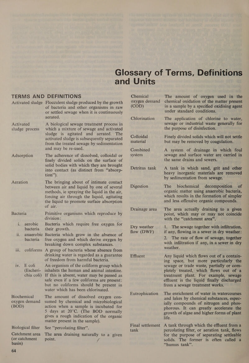 Activated sludge Activated sludge process Adsorption Aeration Bacteria i. aerobic bacteria ii. anaerobic bacteria iii. coliforms iv. Ecoli (Escheri- chia coli) Biochemical oxygen demand (BOD) Biological filter Catchment area (or catchment basin) 64 Flocculent sludge produced by the growth of bacteria and other organisms in raw or settled sewage when it is continuously aerated. A biological sewage treatment process in which a mixture of sewage and activated sludge is agitated and aerated. The activated sludge is subsequently separated from the treated sewage by sedimentation and may be re-used. The adherence of dissolved, colloidal or finely divided solids on the surface of solid bodies with which they are brought into contact (as distinct from “‘absorp- tion’). The bringing about of intimate contact between air and liquid by one of several methods, ie spraying the liquid in the air, forcing air through the liquid, agitating the liquid to promote surface absorption of air. Primitive organisms which reproduce by division: Bacteria which require free oxygen for their growth. Bacteria which grow in the absence of free oxygen and which derive oxygen by breaking down complex substances. A group of bacteria whose absence from drinking water is regarded as a guarantee of freedom from harmful bacteria. An organism of the coliform group which inhabits the human and animal intestine. If this is absent, water may be passed as safe even if a few coliforms are present: but no coliforms should be present in water which has been chlorinated. The amount of dissolved oxygen con- sumed by chemical and microbiological action when a sample is incubated for 5 days at 20°C. (The BOD normally gives a rough indication of the organic matter present in the sample). See “percolating filter’. The area draining naturally to a given point. fr Chemical oxygen demand (COD) Chlorination Colloidal material Combined system Detritus tank Digestion Drainage area Dry weather flow (DWF) Effluent Eutrophication Final settlement tank The amount of oxygen used in the chemical oxidation of the matter present in a sample by a specified oxidising agent under standard conditions. The application of chlorine to water, sewage or industrial waste generally for the purpose of disinfection. Finely divided solids which will not settle but may be removed by coagulation. A system of drainage in which foul sewage and surface water are carried in the same drains and sewers. A tank in which sand, grit and other heavy inorganic materials are removed by sedimentation from sewage. The biochemical decomposition of organic matter using anaerobic bacteria, which results in the formation of simpler and less offensive organic compounds. The area actually draining to a given point, which may or may not coincide with the “catchment area”’. 1. The sewage together with infiltration, if any, flowing in a sewer in dry weather: 2. The rate of flow of sewage, together with infiltration if any, in a sewer in dry weather. Any liquid which flows out of a contain- ing space, but more particularly the sewage or trade waste, partially or com- pletely treated, which flows out of a treatment plant. For example, sewage effluent is the liquid finally discharged from a sewage treatment works. The enrichment of water in watercourses and lakes by chemical substances, espec- ially compounds of nitrogen and phos- phorous. It can greatly accelerate the growth of algae and higher forms of plant life. A tank through which the effluent from a percolating filter, or aeration tank, flows for the purpose of separating settleable solids. The former is often called a “humus tank”’.