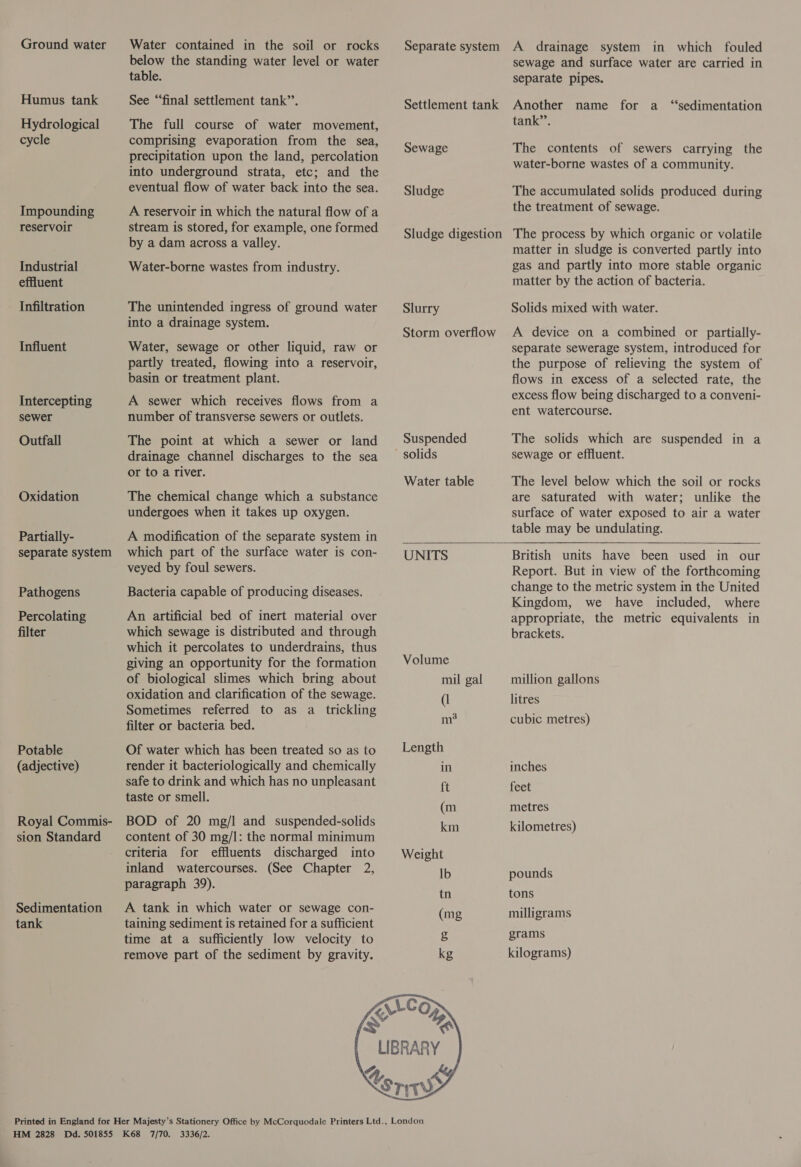 cycle reservoir Industrial effluent Infiltration Influent sewer Outfall Oxidation Partially- Pathogens Percolating filter Potable (adjective) tank Water contained in the soil or rocks below the standing water level or water table. See “‘final settlement tank’’. The full course of water movement, comprising evaporation from the sea, precipitation upon the land, percolation into underground strata, etc; and the eventual flow of water back into the sea. A reservoir in which the natural flow of a stream is stored, for example, one formed by a dam across a valley. Water-borne wastes from industry. The unintended ingress of ground water into a drainage system. Water, sewage or other liquid, raw or partly treated, flowing into a reservoir, basin or treatment plant. A sewer which receives flows from a number of transverse sewers or outlets. The point at which a sewer or land drainage channel discharges to the sea or to a river. The chemical change which a substance undergoes when it takes up oxygen. A modification of the separate system in  which part of the surface water is con- [UNITS veyed by foul sewers. Bacteria capable of producing diseases. An artificial bed of inert material over which sewage is distributed and through which it percolates to underdrains, thus giving an opportunity for the formation Volume of biological slimes which bring about mil gal oxidation and clarification of the sewage. (l Sometimes referred to as a trickling , filter or bacteria bed. a Of water which has been treated so as to — Length render it bacteriologically and chemically in safe to drink and which has no unpleasant ft taste or smell. (m BOD of 20 mg/l and suspended-solids on content of 30 mg/l: the normal minimum criteria for effluents discharged into Weight inland watercourses. (See Chapter 2, Ib paragraph 39). a A tank in which water or sewage con- (mg taining sediment is retained for a sufficient time at a sufficiently low velocity to &amp; remove part of the sediment by gravity. kg / EC Om IKS ‘ LIBRARY Sewage Sludge Slurry Suspended Water table sewage and surface water are carried in separate pipes. Another name for a “sedimentation tank’’. The contents of sewers carrying the water-borne wastes of a community. The accumulated solids produced during the treatment of sewage. The process by which organic or volatile matter in sludge is converted partly into gas and partly into more stable organic matter by the action of bacteria. Solids mixed with water. A device on a combined or partially- separate sewerage system, introduced for the purpose of relieving the system of flows in excess of a selected rate, the excess flow being discharged to a conveni- ent watercourse. The solids which are suspended in a sewage or effluent. The level below which the soil or rocks are saturated with water; unlike the surface of water exposed to air a water table may be undulating.    British units have been used in our Report. But in view of the forthcoming change to the metric system in the United Kingdom, we have included, where appropriate, the metric equivalents in brackets. million gallons litres cubic metres) inches feet metres kilometres) pounds tons milligrams grams kilograms)