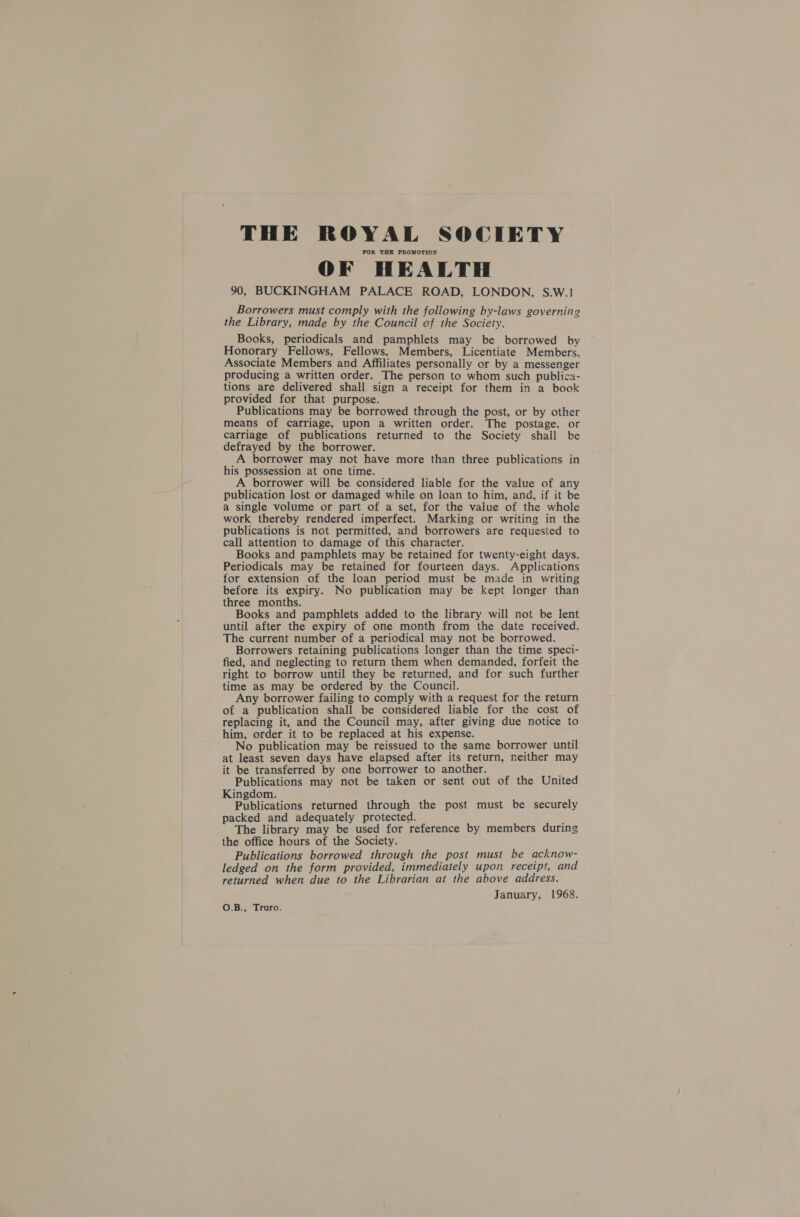 THE ROYAL SOCIETY FOR THE PROMOTION OF HEALTH 90, BUCKINGHAM PALACE ROAD, LONDON, S.W.1 Borrowers must comply with the following by-laws governing the Library, made by the Council of the Society. Books, periodicals and pamphlets may be borrowed by Honorary Fellows, Fellows, Members, Licentiate Members, Associate Members and Affiliates personally or by a messenger producing a written order. The person to whom such publica- tions are delivered shall sign a receipt for them in a book provided for that purpose. Publications may be borrowed through the post, or by other means of carriage, upon a written order. The postage, or carriage of publications returned to the Society shall be defrayed by the borrower. A borrower may not have more than three publications in his possession at one time. A borrower will be considered liable for the value of any publication lost or damaged while on loan to him, and, if it be a single volume or part of a set, for the value of the whole work thereby rendered imperfect. Marking or writing in the publications is not permitted, and borrowers are requested to call attention to damage of this character. Books and pamphlets may be retained for twenty-eight days. Periodicals may be retained for fourteen days. Applications for extension of the loan period must be made in writing before its expiry. No publication may be kept longer than three months. Books and pamphlets added to the library will not be lent until after the expiry of one month from the date received. The current number of a periodical may not be borrowed. Borrowers retaining publications longer than the time speci- fied, and neglecting to return them when demanded, forfeit the right to borrow until they be returned, and for such further time as may be ordered by the Council. Any borrower failing to comply with a request for the return of a publication shall be considered liable for the cost of replacing it, and the Council may, after giving due notice to him, order it to be replaced at his expense. No publication may be reissued to the same borrower until at least seven days have elapsed after its return, neither may it be transferred by one borrower to another. Publications may not be taken or sent out of the United Kingdom. Publications returned through the post must be securely packed and adequately protected. ; The library may be used for reference by members during the office hours of the Society. Publications borrowed through the post must be acknow- ledged on the form provided, immediately upon receipt, and returned when due to the Librarian at the above address. January, 1968. O.B., Truro.