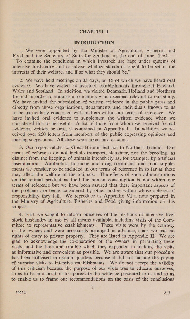 INTRODUCTION 1. We were appointed by the Minister of Agriculture, Fisheries and Food and the Secretary of State for Scotland at the end of June, 1964:— “To examine the conditions in which livestock are kept under systems of intensive husbandry and to advise whether standards ought to be set in the interests of their welfare, and if so what they should be.” 2. We have held meetings on 33 days, on 15 of which we have heard oral evidence. We have visited 54 livestock establishments throughout England, Wales and Scotland. In addition, we visited Denmark, Holland and Northern Ireland in order to enquire into matters which seemed relevant to our study. We have invited the submission of written evidence in the public press and directly from those organisations, departments and individuals known to us to be particularly concerned with matters within our terms of reference. We have invited oral evidence to supplement the written evidence when we considered this to be useful. A list of those from whom we received formal evidence, written or oral, is contained in Appendix I. In addition we re- ceived over 250 letters from members of the public expressing opinions and making suggestions. All these were taken into account. 3. Our report relates to Great Britain, but not to Northern Ireland. Our terms of reference do not include transport, slaughter, nor the breeding, as distinct from the keeping, of animals intensively as, for example, by artificial insemination. Antibiotics, hormone and drug treatments and food supple- ments we consider to be included in our terms of reference in so far as these may affect the welfare of the animals. The effects of such administrations on the animal product as food for human consumption is not within our terms of reference but we have been assured that these important aspects of the problem are being considered by other bodies within whose spheres of responsibility they fall. We reproduce as Appendix VI a note prepared in the Ministry of Agriculture, Fisheries and Food giving information on this subject. 4. First we sought to inform ourselves of the methods of intensive live- stock husbandry in use by all means available, including visits of the Com- mittee to representative establishments. ‘These visits were by the courtesy of the owners and were necessarily arranged in advance, since we had no rights of entry to private property. They are listed in Appendix II. We are glad to acknowledge the co-operation of the owners in permitting these visits, and the time and trouble which they expended in making the visits as informative and convenient as possible. We are aware that our procedure has been criticised in certain quarters because it did not include the paying of surprise visits to intensive establishments. We do not accept the validity of this criticism because the purpose of our visits was to educate ourselves, so as to be in a position to appreciate the evidence presented to us and so as to enable us to frame our recommendations on the basis of the conclusions |