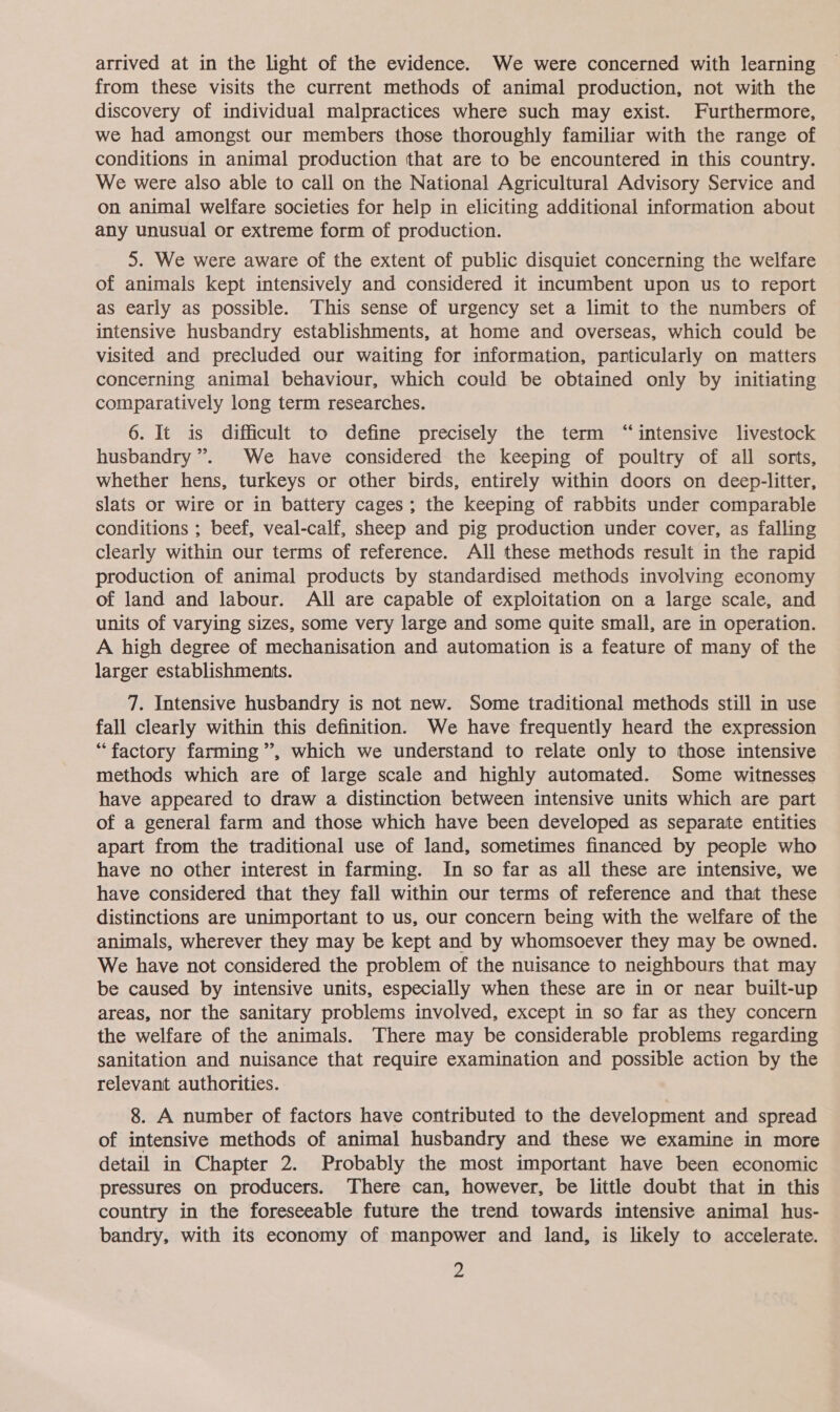 arrived at in the light of the evidence. We were concerned with learning from these visits the current methods of animal production, not with the discovery of individual malpractices where such may exist. Furthermore, we had amongst our members those thoroughly familiar with the range of conditions in animal production that are to be encountered in this country. We were also able to call on the National Agricultural Advisory Service and on animal welfare societies for help in eliciting additional information about any unusual or extreme form of production. 5. We were aware of the extent of public disquiet concerning the welfare of animals kept intensively and considered it incumbent upon us to report as early as possible. This sense of urgency set a limit to the numbers of intensive husbandry establishments, at home and overseas, which could be visited and precluded our waiting for information, particularly on matters concerning animal behaviour, which could be obtained only by initiating comparatively long term researches. 6. It is difficult to define precisely the term “intensive livestock husbandry ”. We have considered the keeping of poultry of all sorts, whether hens, turkeys or other birds, entirely within doors on deep-litter, slats or wire or in battery cages ; the keeping of rabbits under comparable conditions ; beef, veal-calf, sheep and pig production under cover, as falling clearly within our terms of reference. All these methods result in the rapid production of animal products by standardised methods involving economy of land and labour. All are capable of exploitation on a large scale, and units of varying sizes, some very large and some quite small, are in operation. A high degree of mechanisation and automation is a feature of many of the larger establishments. 7. Intensive husbandry is not new. Some traditional methods still in use fall clearly within this definition. We have frequently heard the expression “factory farming”, which we understand to relate only to those intensive methods which are of large scale and highly automated. Some witnesses have appeared to draw a distinction between intensive units which are part of a general farm and those which have been developed as separate entities apart from the traditional use of land, sometimes financed by people who have no other interest in farming. In so far as all these are intensive, we have considered that they fall within our terms of reference and that these distinctions are unimportant to us, our concern being with the welfare of the animals, wherever they may be kept and by whomsoever they may be owned. We have not considered the problem of the nuisance to neighbours that may be caused by intensive units, especially when these are in or near built-up areas, nor the sanitary problems involved, except in so far as they concern the welfare of the animals. There may be considerable problems regarding sanitation and nuisance that require examination and possible action by the relevant authorities. 8. A number of factors have contributed to the development and spread of intensive methods of animal husbandry and these we examine in more detail in Chapter 2. Probably the most important have been economic pressures on producers. There can, however, be little doubt that in this country in the foreseeable future the trend towards intensive animal hus- bandry, with its economy of manpower and land, is likely to accelerate.