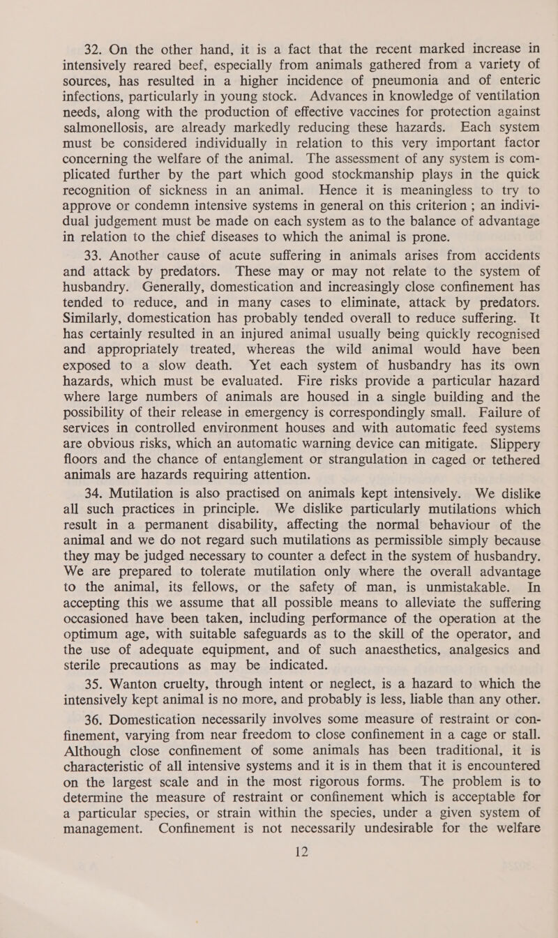32. On the other hand, it is a fact that the recent marked increase in intensively reared beef, especially from animals gathered from a variety of sources, has resulted in a higher incidence of pneumonia and of enteric infections, particularly in young stock. Advances in knowledge of ventilation needs, along with the production of effective vaccines for protection against salmonellosis, are already markedly reducing these hazards. Each system must be considered individually in relation to this very important factor concerning the welfare of the animal. The assessment of any system is com- plicated further by the part which good stockmanship plays in the quick recognition of sickness in an animal. Hence it is meaningless to try to approve or condemn intensive systems in general on this criterion ; an indivi- dual judgement must be made on each system as to the balance of advantage in relation to the chief diseases to which the animal is prone. 33. Another cause of acute suffering in animals arises from accidents and attack by predators. These may or may not relate to the system of husbandry. Generally, domestication and increasingly close confinement has tended to reduce, and in many cases to eliminate, attack by predators. Similarly, domestication has probably tended overall to reduce suffering. It has certainly resulted in an injured animal usually being quickly recognised and appropriately treated, whereas the wild animal would have been exposed to a slow death. Yet each system of husbandry has its own hazards, which must be evaluated. Fire risks provide a particular hazard where large numbers of animals are housed in a single building and the possibility of their release in emergency is correspondingly small. Failure of services in controlled environment houses and with automatic feed systems are obvious risks, which an automatic warning device can mitigate. Slippery floors and the chance of entanglement or strangulation in caged or tethered animals are hazards requiring attention. 34. Mutilation is also practised on animals kept intensively. We dislike all such practices in principle. We dislike particularly mutilations which result in a permanent disability, affecting the normal behaviour of the animal and we do not regard such mutilations as permissible simply because they may be judged necessary to counter a defect in the system of husbandry. We are prepared to tolerate mutilation only where the overall advantage to the animal, its fellows, or the safety of man, is unmistakable. In accepting this we assume that all possible means to alleviate the suffering occasioned have been taken, including performance of the operation at the optimum age, with suitable safeguards as to the skill of the operator, and the use of adequate equipment, and of such anaesthetics, analgesics and sterile precautions as may be indicated. 35. Wanton cruelty, through intent or neglect, is a hazard to which the intensively kept animal is no more, and probably is less, liable than any other. 36. Domestication necessarily involves some measure of restraint or con- finement, varying from near freedom to close confinement in a cage or stall. Although close confinement of some animals has been traditional, it is characteristic of all intensive systems and it is in them that it is encountered on the largest scale and in the most rigorous forms. The problem is to determine the measure of restraint or confinement which is acceptable for a particular species, or strain within the species, under a given system of management. Confinement is not necessarily undesirable for the welfare