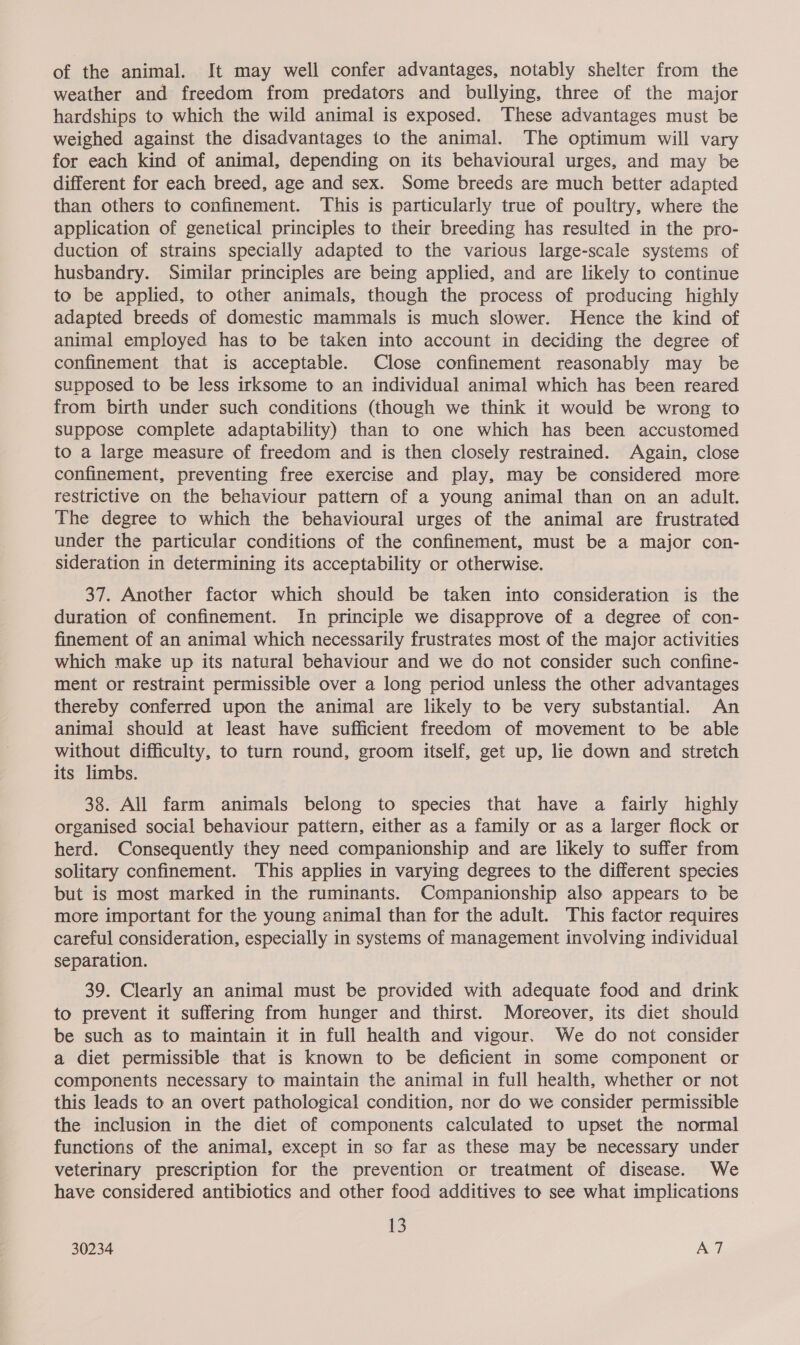 of the animal. It may well confer advantages, notably shelter from the weather and freedom from predators and bullying, three of the major hardships to which the wild animal is exposed. These advantages must be weighed against the disadvantages to the animal. The optimum will vary for each kind of animal, depending on its behavioural urges, and may be different for each breed, age and sex. Some breeds are much better adapted than others to confinement. This is particularly true of poultry, where the application of genetical principles to their breeding has resulted in the pro- duction of strains specially adapted to the various large-scale systems of husbandry. Similar principles are being applied, and are likely to continue to be applied, to other animals, though the process of producing highly adapted breeds of domestic mammals is much slower. Hence the kind of animal employed has to be taken into account in deciding the degree of confinement that is acceptable. Close confinement reasonably may be supposed to be less irksome to an individual animal which has been reared from birth under such conditions (though we think it would be wrong to suppose complete adaptability) than to one which has been accustomed to a large measure of freedom and is then closely restrained. Again, close confinement, preventing free exercise and play, may be considered more restrictive on the behaviour pattern of a young animal than on an adult. The degree to which the behavioural urges of the animal are frustrated under the particular conditions of the confinement, must be a major con- sideration in determining its acceptability or otherwise. 37. Another factor which should be taken into consideration is the duration of confinement. In principle we disapprove of a degree of con- finement of an animal which necessarily frustrates most of the major activities which make up its natural behaviour and we do not consider such confine- ment or restraint permissible over a long period unless the other advantages thereby conferred upon the animal are likely to be very substantial. An animal should at least have sufficient freedom of movement to be able without difficulty, to turn round, groom itself, get up, lie down and stretch its limbs. 38. All farm animals belong to species that have a fairly highly organised social behaviour pattern, either as a family or as a larger flock or herd. Consequently they need companionship and are likely to suffer from solitary confinement. This applies in varying degrees to the different species but is most marked in the ruminants. Companionship also appears to be more important for the young animal than for the adult. This factor requires careful consideration, especially in systems of management involving individual separation. 39. Clearly an animal must be provided with adequate food and drink to prevent it suffering from hunger and thirst. Moreover, its diet should be such as to maintain it in full health and vigour. We do not consider a diet permissible that is known to be deficient in some component or components necessary to maintain the animal in full health, whether or not this leads to an overt pathological condition, nor do we consider permissible the inclusion in the diet of components calculated to upset the normal functions of the animal, except in so far as these may be necessary under veterinary prescription for the prevention or treatment of disease. We have considered antibiotics and other food additives to see what implications 13