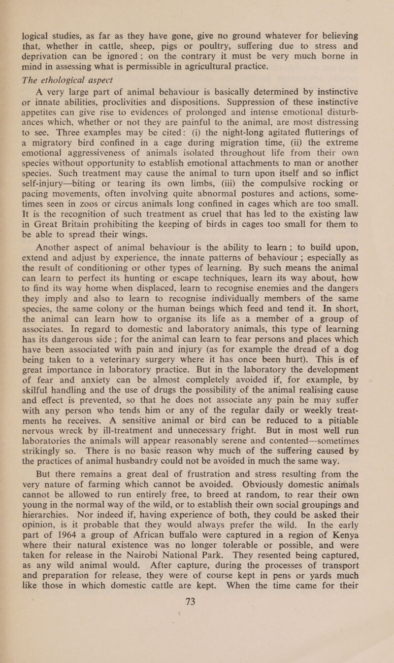 that, whether in cattle, sheep, pigs or poultry, suffering due to stress and deprivation can be ignored; on the contrary it must be very much borne in mind in assessing what is permissible in agricultural practice. The ethological aspect . A very large part of animal behaviour is basically determined by instinctive or innate abilities, proclivities and dispositions. Suppression of these instinctive appetites can give rise to evidences of prolonged and intense emotional disturb- ances which, whether or not they are painful to the animal, are most distressing to see. Three examples may be cited: (i) the night-long agitated flutterings of a migratory bird confined in a cage during migration time, (ii) the extreme emotional aggressiveness of animals isolated throughout life from their own species without opportunity to establish emotional attachments to man or another species. Such treatment may cause the animal to turn upon itself and so inflict self-injury—biting or tearing its own limbs, (ili) the compulsive rocking or pacing movements, often involving quite abnormal postures and actions, some- times seen in zoos or circus animals long confined in cages which are too small. It is the recognition of such treatment as cruel that has led to the existing law in Great Britain prohibiting the keeping of birds in cages too small for them to be able to spread their wings. Another aspect of animal behaviour is the ability to learn; to build upon, extend and adjust by experience, the innate patterns of behaviour ; especially as the result of conditioning or other types of learning. By such means the animal can learn to perfect its hunting or escape techniques, learn its way about, how to find its way home when displaced, learn to recognise enemies and the dangers they imply and also to learn to recognise individually members of the same species, the same colony or the human beings which feed and tend it. In short, the animal can learn how to organise its life as a member of a group of associates. In regard to domestic and laboratory animals, this type of learning has its dangerous side ; for the animal can learn to fear persons and places which have been associated with pain and injury (as for example the dread of a dog being taken to a veterinary surgery where it has once been hurt). This is of great importance in laboratory practice. But in the laboratory the development of fear and anxiety can be almost completely avoided if, for example, by skilful handling and the use of drugs the possibility of the animal realising cause and effect is prevented, so that he does not associate any pain he may suffer with any person who tends him or any of the regular daily or weekly treat- ments he receives. A sensitive animal or bird can be reduced to a pitiable nervous wreck by ill-treatment and unnecessary fright. But in most well run laboratories the animals will appear reasonably serene and contented—sometimes strikingly so. There is no basic reason why much of the suffering caused by the practices of animal husbandry could not be avoided in much the same way. But there remains a great deal of frustration and stress resulting from the very nature of farming which cannot be avoided. Obviously domestic animals cannot be allowed to run entirely free, to breed at random, to rear their own young in the normal way of the wild, or to establish their own social groupings and hierarchies. Nor indeed if, having experience of both, they could be asked their opinion, is it probable that they would always prefer the wild. In the early part of 1964 a group of African buffalo were captured in a region of Kenya where their natural existence was no longer tolerable or possible, and were taken for release in the Nairobi National Park. They resented being captured, as any wild animal would. After capture, during the processes of transport and preparation for release, they were of course kept in pens or yards much like those in which domestic cattle are kept. When the time came for their