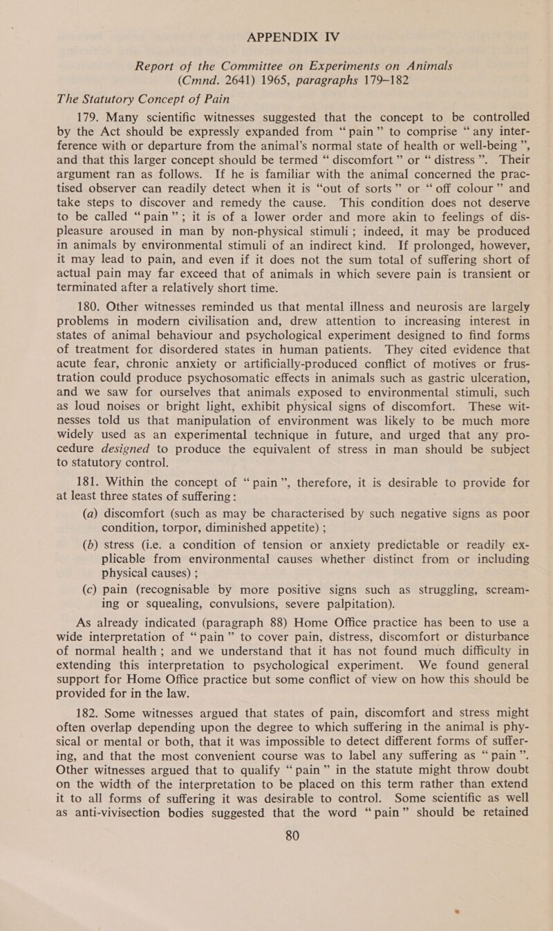 Report of the Committee on Experiments on Animals (Cmnd. 2641) 1965, paragraphs 179-182 The Statutory Concept of Pain 179. Many scientific witnesses suggested that the concept to be controlled by the Act should be expressly expanded from “pain” to comprise “ any inter- ference with or departure from the animal’s normal state of health or well-being ”’, and that this larger concept should be termed ‘“‘ discomfort ” or “ distress”. Their argument ran as follows. If he is familiar with the animal concerned the prac- tised observer can readily detect when it is “out of sorts” or “ off colour” and take steps to discover and remedy the cause. This condition does not deserve to be called “pain”; it is of a lower order and more akin to feelings of dis- pleasure aroused in man by non-physical stimuli; indeed, it may be produced in animals by environmental stimuli of an indirect kind. If prolonged, however, it may lead to pain, and even if it does not the sum total of suffering short of actual pain may far exceed that of animals in which severe pain is transient or terminated after a relatively short time. 180. Other witnesses reminded us that mental illness and neurosis are largely problems in modern civilisation and, drew attention to increasing interest in states of animal behaviour and psychological experiment designed to find forms of treatment for disordered states in human patients. They cited evidence that acute fear, chronic anxiety or artificially-produced conflict of motives or frus- tration could produce psychosomatic effects in animals such as gastric ulceration, and we saw for ourselves that animals exposed to environmental stimuli, such as loud noises or bright light, exhibit physical signs of discomfort. These wit- nesses told us that manipulation of environment was likely to be much more widely used as an experimental technique in future, and urged that any pro- cedure designed to produce the equivalent of stress in man should be subject to statutory control. 181. Within the concept of “pain”, therefore, it is desirable to provide for at least three states of suffering: (a) discomfort (such as may be characterised by such negative signs as poor condition, torpor, diminished appetite) ; (b) stress (i.e. a condition of tension or anxiety predictable or readily ex- plicable from environmental causes whether distinct from or including physical causes) ; (c) pain (recognisable by more positive signs such as struggling, scream- ing or squealing, convulsions, severe palpitation). As already indicated (paragraph 88) Home Office practice has been to use a wide interpretation of “pain” to cover pain, distress, discomfort or disturbance of normal health ; and we understand that it has not found much difficulty in extending this interpretation to psychological experiment. We found general support for Home Office practice but some conflict of view on how this should be provided for in the law. 182. Some witnesses argued that states of pain, discomfort and stress might often overlap depending upon the degree to which suffering in the animal is phy- sical or mental or both, that it was impossible to detect different forms of suffer- ing, and that the most convenient course was to label any suffering as “pain”. Other witnesses argued that to qualify “pain” in the statute might throw doubt on the width of the interpretation to be placed on this term rather than extend it to all forms of suffering it was desirable to control. Some scientific as well as anti-vivisection bodies suggested that the word “pain” should be retained