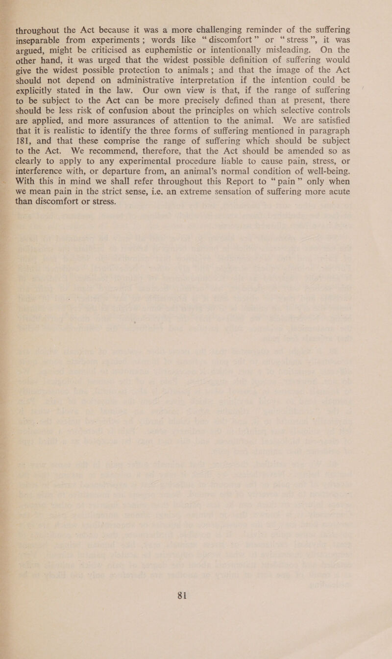  throughout the Act because it was a more challenging reminder of the suffering inseparable from experiments; words like “discomfort” or “stress”, it was argued, might be criticised as euphemistic or intentionally misleading. On the other hand, it was urged that the widest possible definition of suffering would give the widest possible protection to animals; and that the image of the Act should not depend on administrative interpretation if the intention could be explicitly stated in the law. Our own view is that, if the range of suffering to be subject to the Act can be more precisely defined than at present, there should be less risk of confusion about the principles on which selective controls are applied, and more assurances of attention to the animal. We are satisfied that it is realistic to identify the three forms of suffering mentioned in paragraph 181, and that these comprise the range of suffering which should be subject to the Act. We recommend, therefore, that the Act should be amended so as clearly to apply to any experimental procedure liable to cause pain, stress, or interference with, or departure from, an animal’s normal condition of well-being. ~ With this in mind we shall refer throughout this Report to “pain” only when we mean pain in the strict sense, i.e. an extreme sensation of suffering more acute than discomfort or stress.