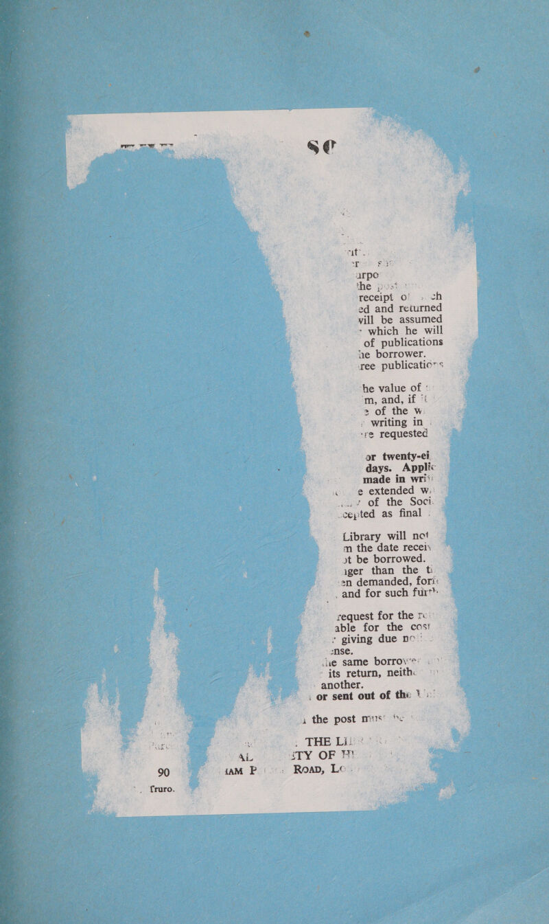  Tits ariak Suce arpo” the post 27°. receipt of » ch ed and returned vill be assumed - which he will ee of publications ne borrower. ee publicatic”s he value of «' ‘'m, and, if %t | 2 of the w: | writing in . i ; ‘re requested or twenty-ei days. Applic made in writ «@ extended w.: iat Of the Soci: -cepted as final . Library will not m the date recei. yt be borrowed. ager than the ti — -an demanded, fori: &amp; and for such furt ; S cequest for the ro able for the ccs: » giving due nc’ - mse. cue same borrow's: . &gt; » its return, neith. -- another. -, or sent out of the . e Pe oe, 4 the post mus’ fe * ae &gt; THE Lites: pF AL MTY OF BY 90 j - AM Petes: Roap, Le Et 