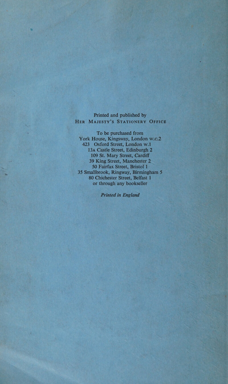 Printed and published by HER MAJESTY’S STATIONERY OFFICE To be purchased from York House, Kingsway, London w.c.2 423 Oxford Street, London w.1 13A Castle Street, Edinburgh 2 109 St. Mary Street, Cardiff 39 King Street, Manchester 2_ 50 Fairfax Street, Bristol 1 35 Smallbrook, Ringway, Birmingham 5 80 Chichester Street, Belfast 1 or through any bookseller Printed in England