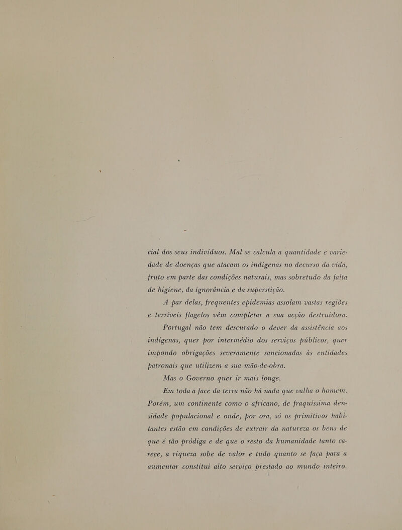 cial dos seus individuos. Mal se calcula a quantidade e varie- dade de doenças que atacam os indigenas no decurso da vida, fruto em parte das condições naturais, mas sobretudo da falta de higiene, da ignorância e da superstição. 4 par delas, frequentes epidemias assolam vastas regiões e terríveis flagelos vêm completar a sua acção destruidora. Portugal não tem descurado o dever da assistência aos indigenas, quer por intermédio dos serviços públicos, quer impondo obrigações severamente sancionadas às entidades patronais que utilizem a sua mão-de-obra. Mas o Governo quer ir mais longe. Em toda a face da terra não há nada que valha o homem. Porém, um continente como o africano, de fraquissima den- sidade populacional e onde, por ora, só os primitivos habi- tantes estão em condições de extrair da natureza os bens de que é tão pródiga e de que o resto da humanidade tanto ca- rece, a riqueza sobe de valor e tudo quanto se faça para a aumentar constitui alto serviço prestado ao mundo inteiro.