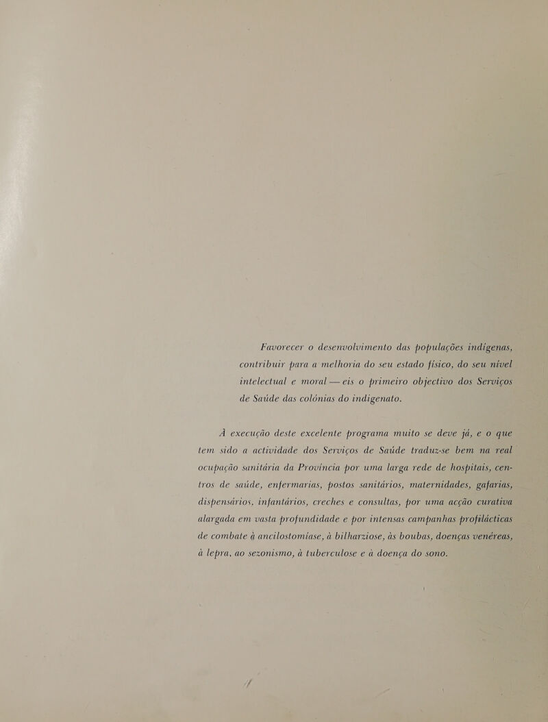 Favorecer o desenvolvimento das populações indigenas, contribuir para a melhoria do seu estado fisico, do seu nivel intelectual e moral — eis o primeiro objectivo dos Serviços de Saúde das colónias do indigenato. À execução deste excelente programa muito se deve já, e o que tem sido a actividade dos Serviços de Saúde traduz-se bem na real ocupação sunitária da Provincia por uma larga rede de hospitais, cen- tros de saude, enfermarias, postos sanitários, maternidades, gafarias, dispensários, infantários, creches e consultas, por uma acção curativa alargada em vasta profundidade e por intensas campanhas profilácticas de combate à ancilostomiase, à bilharziose, às boubas, doenças venéreas, a lepra, ao sezonismo, à tuberculose e à doença do sono.