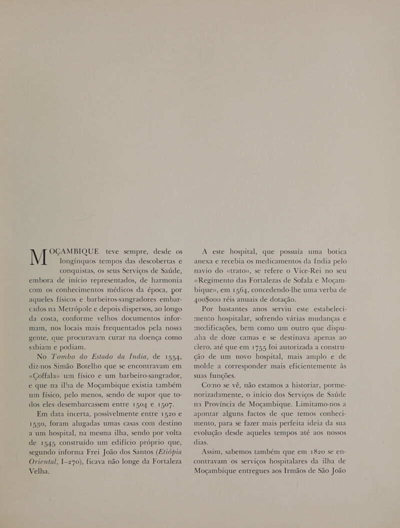 OGAMBIQUE teve sempre, desde os M longínquos tempos das descobertas e conquistas, os seus Serviços de Saúde, embora de início representados, de harmonia com os conhecimentos médicos da época, por aqueles físicos e barbeiros-sangradores embar- cados na Metrópole e depois dispersos, ao longo da costa, conforme velhos documentos infor- mam, nos locais mais frequentados pela nossa gente, que procuravam curar na doença como sabiam e podiam. No Tombo do Estado da Índia, de 15H4, diz-nos Simão Botelho que se encontravam em «Goffala» um físico e um barbeiro-sangrador, e que na ilha de Moçambique existia também um físico, pelo menos, sendo de supor que to- dos eles: desembarcassem entre 1504 e 150%. Em data incerta, possivelmente entre 1520 e 1590, foram alugadas umas casas com destino a um hospital, na mesma ilha, sendo por volta de 1545 construído um edifício próprio que, segundo informa Frei João dos Santos (Etiópia Oriental, I-270), ficava não longe da Fortaleza Velha. A este hospital, que possuía uma botica anexa e recebia os medicamentos da Índia pelo navio do «trato», se refere o Vice-Rei no seu «Regimento das Fortalezas de Sofala e Moçam- bique», em 1564, concedendo-lhe uma verba de 4008000 réis anuais de dotação. Por bastantes anos serviu este estabeleci- mento hospitalar, sofrendo várias mudanças e modificações, bem como um outro que dispu- nha de doze camas e se destinava apenas ao clero, até que em 1755 foi autorizada a constru- ção de um novo hospital, mais amplo e de molde a corresponder mais eficientemente às suas funções. Como se vê, não estamos a historiar, porme- norizadamente, o início dos Serviços de Saúde na Província de Moçambique. Limitamo-nos a apontar alguns factos de que temos conheci- mento, para se fazer mais perfeita ideia da sua evolução desde aqueles tempos até aos nossos dias. Assim, sabemos também que em 1820 se en- contravam os serviços hospitalares da ilha de Moçambique entregues aos Irmãos de São João