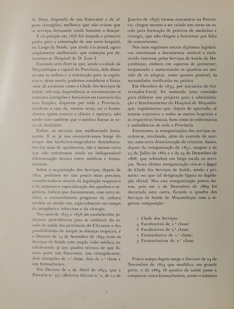 de Deus, dispondo de um fisico-mor e de al- guns cirurgiões, melhoria que não evitou que os serviços deixassem ainda bastante a desejar. E eis porque em 1876 foi lançada a primeira pedra para a construção de um novo hospital, no Largo da Saúde, que ainda é o actual, agora amplamente melhorado, que começou por de- nominar-se Hospital de D. Luís 1. Escusado será dizer-se que, sendo a cidade de Moçambique a capital da Provincia, dela dima- navam as ordens e a orientação para as capita- nias e, deste modo, podemos considerar o físico- -mor ali existente como o Chefe dos Serviços de Saúde, sob cuja dependência se encontravam os restantes cirurgiões e boticários no exercício das suas funções, dispersos por toda a Província, dando-se o caso de, muitas vezes, ser o farma- céutico quem exercia a clínica e operava, não sendo raro também que o médico fizesse as ve- zes de boticário. Enfim, os serviços iam melhorando lenta- mente. E se já nos encontrávamos longe do tempo dos barbeiros-sangradores desembarca- dos das naus de quinhentos, não é menos certo que não entráramos ainda na indispensável diferenciação técnica entre médicos e farma- cêuticos. Sobre a organização dos Serviços, depois de 1820, podemos ser um pouco mais precisos, considerando-os através da legislação respectiva e do aumento e especialização dos quadros e or- gânicas, indices que documentam, com certa ni- tidez, o extraordinário progresso da cultura médica no século x1x, especialmente no campo da terapêutica infecciosa e da cirurgia. Nos anos de 1835 e 1838 são estabelecidas ju- diciosas providências para se conhecer do es- tado de saúde das províncias do Ultramar e das possibilidades do ataque às doenças tropicais, e o Decreto de 14 de Setembro de 1844 trata os Serviços de Saúde com ampla visão médica, es- tabelecendo já um quadro técnico de que fa- ziam parte um físico-mor, um cirurgião-mor, dois cirurgiões de 1.º classe, dois de 2.º classe e um farmacêutico. Por Decreto de 2 de Abril de 1845, que a Portaria n.º 971 (Boletim Oficial n.º 2, de 12 de Janeiro de 1856) tornou executório na Provin- cia, chegou mesmo a ser criado um curso ou es cola para formação de práticos de medicina e cirurgia, que não chegou a funcionar por falta de concorrentes. Nos anos seguintes outros diplomas legislati- vos continuam a documentar notável e escla- recido interesse pelos Serviços de Saúde de Mo- çcambique, embora em aspectos de pormenor, reajustando e aumentando os quadros no sen- tido de os adaptar, tanto quanto possível, às necessidades verificadas na prática. Em Outubro de 1855, por iniciativa do Go- vernador-Geral, foi nomeada uma comissão para elaborar um projecto para a administra- ção e funcionamento do Hospital de Moçambi- que, regulamento que, depois de aprovado, se tornou extensivo a todos os outros hospitais e às respectivas boticas, bem como às enfermarias e ambulâncias de toda a Província. Entretanto, as reorganizações dos serviços su- cedem-se, revelando, além da vontade de acer- tar, uma certa desorientação de critérios. Assim, depois da reorganização de 1851, surgem a de 23 de Julho de 1862 e a de 24 de Dezembro de 1868, que refundem em larga escala os servi- ços. Nesta última reorganização cria-se o Jugar de Chefe dos Serviços de Saúde, sendo a pri- meira vez que tal designação figura na legisla- ção oficial. Mas esta reorganização pouco du- rou, pois em 2 de Dezembro de 1869 foi decretada uma outra, ficando o quadro dos Serviços de Saúde de Moçambique com a se- guinte composição: 1 Chefe dos Serviços; 4 Facultativos de 1.º classe; 6 Facultativos de 2.º classe; 1 Farmacêutico de 1.º classe; a 93 Farmacêuticos de 2.º classe. Pouco tempo depois surge o Decreto de 24 de Novembro de 1874 que modifica, em grande parte, o de 1869. O quadro de saúde passa a comportar cinco farmacêuticos, sendo o número