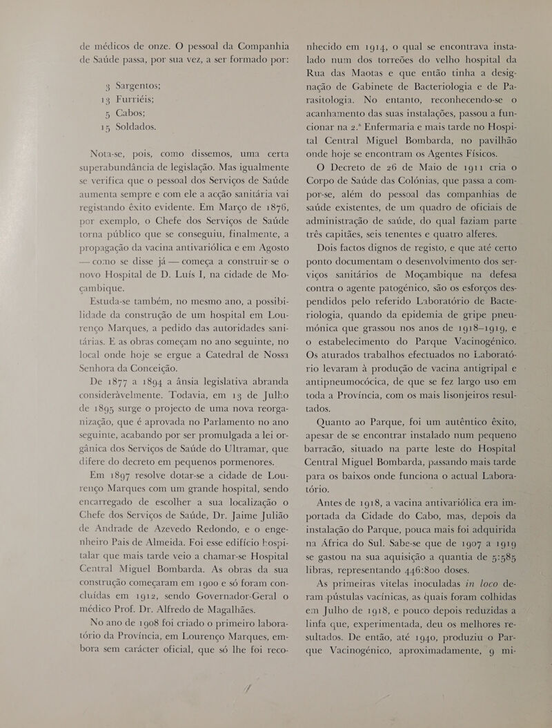 de médicos de onze. O pessoal da Companhia de Saúde passa, por sua vez, a ser formado por: 3 Sargentos; 13 Furriéis; 5 Cabos; 15 Soldados. Nota-se, pois, como dissemos, uma certa superabundância de legislação. Mas igualmente se verifica que o pessoal dos Serviços de Saúde aumenta sempre e com ele a acção sanitária vai registando êxito evidente. Em Março de 1876, por exemplo, o Chefe dos Serviços de Saúde torna público que se conseguiu, finalmente, a propagação da vacina antivariólica e em Agosto — como se disse já — começa a construir-se o novo Hospital de D. Luís I, na cidade de Mo- cambique. Estuda-se também, no mesmo ano, a possibi- lidade da construção de um hospital em Lou- renço Marques, a pedido das autoridades sani- tarias. E as obras começam no ano seguinte, no local onde hoje se ergue a Catedral de Nossa Senhora da Conceição. De 1877 a 1894 a ânsia legislativa abranda consideravelmente. Todavia, em 13 de Julho de 1895 surge o projecto de uma nova reorga- nização, que é aprovada no Parlamento no ano seguinte, acabando por ser promulgada a lei or- gânica dos Serviços de Saúde do Ultramar, que difere do decreto em pequenos pormenores. Em 1897 resolve dotar-se a cidade de Lou- renço Marques com um grande hospital, sendo encarregado de escolher a sua localização o Chefe dos Serviços de Saúde, Dr. Jaime Julião de Andrade de Azevedo Redondo, e o enge- nheiro Pais de Almeida. Foi esse edifício hospi- talar que mais tarde veio a chamar-se Hospital Central Miguel Bombarda. As obras da sua construção começaram em 1900 e só foram con- cluídas em 1912, sendo Governador-Geral o médico Prof. Dr. Alfredo de Magalhães. No ano de 1908 foi criado o primeiro labora- tório da Província, em Lourenço Marques, em- bora sem carácter oficial, que só lhe foi reco- nhecido em 1914, o qual se encontrava insta- lado num dos torreões do velho hospital da Rua das Maotas e que então tinha a desig- nação de Gabinete de Bacteriologia e de Pa- rasitologia. No entanto, reconhecendo-se o acanhamento das suas Instalações, passou a fun- cionar na 2. Enfermaria e mais tarde no Hospi- tal Central Miguel Bombarda, no pavilhão onde hoje se encontram os Agentes Físicos. O Decreto de 26 de Maio de 1911 cria O Corpo de Saúde das Colónias, que passa a com- por-se, além do pessoal das companhias de saúde existentes, de um quadro de oficiais de administração de saúde, do qual faziam parte . três capitães, seis tenentes e quatro alferes. Dois factos dignos de registo, e que até certo ponto documentam o desenvolvimento dos ser- viços sanitários de Moçambique na defesa contra o agente patogénico, são os esforços des- pendidos pelo referido Laboratório de Bacte- riologia, quando da epidemia de gripe pneu- mónica que grassou nos anos de 1918-1919, e o estabelecimento do Parque Vacinogénico. Os aturados trabalhos efectuados no Laborató- rio levaram à produção de vacina antigripal e antipneumocócica, de que se fez largo uso em toda a Província, com os mais lisonjeiros resul- tados. Quanto ao Parque, foi um autêntico êxito, apesar de se encontrar instalado num pequeno barracão, situado na parte leste do Hospital Central Miguel Bombarda, passando mais tarde para os baixos onde funciona o actual Labora- tório. Antes de 1918, a vacina antivariólica era im- portada da Cidade do Cabo, mas, depois da instalação do Parque, pouca mais foi adquirida na África do Sul. Sabe-se que de 1907 a 1919 se gastou na sua aquisição a quantia de 5:585 libras, representando 446:800 doses. Às primeiras vitelas inoculadas in loco de- ram .pústulas vacinicas, as quais foram colhidas em Julho de 1918, e pouco depois reduzidas a linfa que, experimentada, deu os melhores re- sultados. De então, até 1940, produziu o Par- que Vacinogénico, aproximadamente, 9 mi-