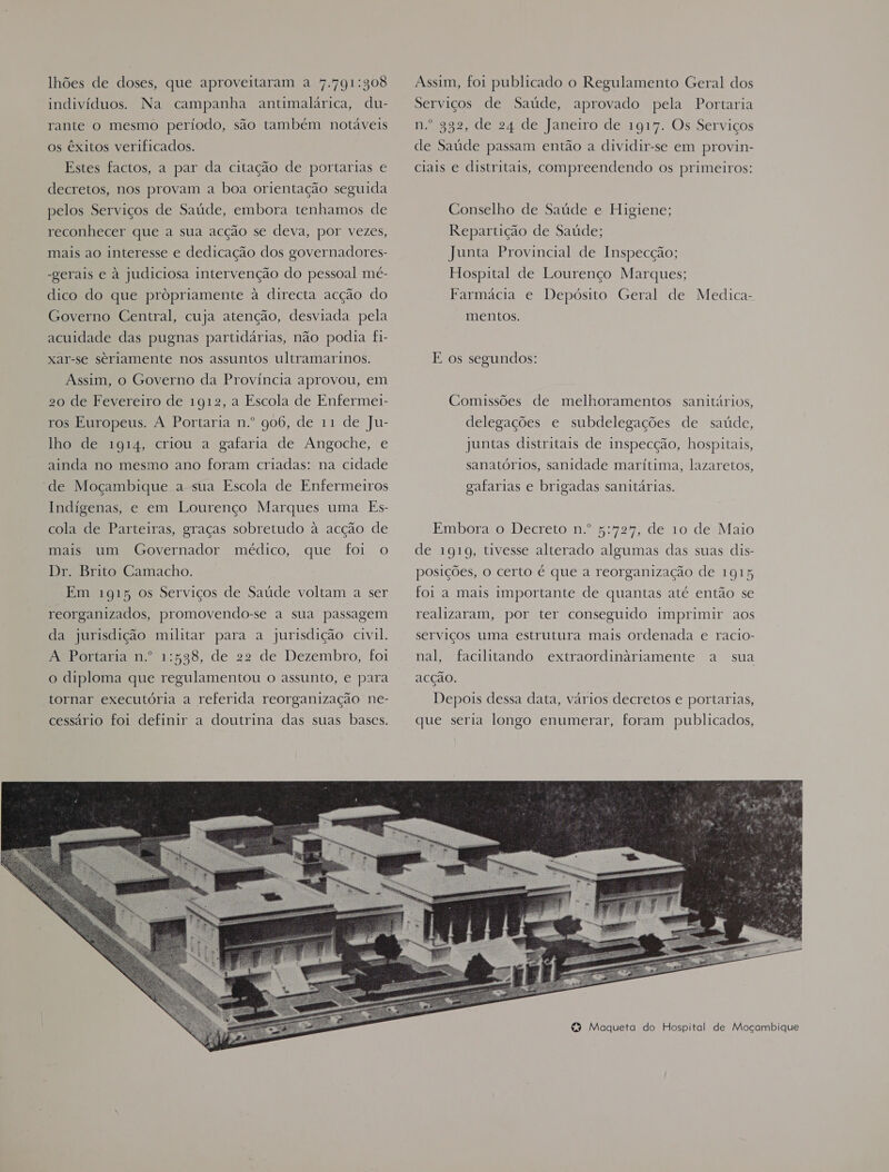 lhões de doses, que aproveitaram a 7.791:308 indivíduos. Na campanha antimalárica, du- rante o mesmo período, são também notáveis os êxitos verificados. Estes factos, a par da citação de portarias € decretos, nos provam a boa orientação seguida pelos Serviços de Saúde, embora tenhamos de reconhecer que a sua acção se deva, por vezes, mais ao interesse e dedicação dos governadores- -gerais e à judiciosa intervenção do pessoal mé- dico do que propriamente à directa acção do Governo Central, cuja atenção, desviada pela acuidade das pugnas partidárias, não podia fi- xar-se seriamente nos assuntos ultramarinos. Assim, o Governo da Província aprovou, em 20 de Fevereiro de 1912, a Escola de Enfermei- ros Europeus. A Portaria n.º 906, de 11 de Ju- lho de 1914, criou a gafaria de Angoche, e ainda no mesmo ano foram criadas: na cidade de Moçambique a sua Escola de Enfermeiros Indígenas, e em Lourenço Marques uma Es- cola de Parteiras, graças sobretudo à acção de mais um Governador médico, que foi o Dr. Brito Camacho. Em 1915 os Serviços de Saúde voltam a ser reorganizados, promovendo-se a sua passagem da jurisdição militar para a jurisdição civil. RP onamadn 1:558, de 22 de Dezembro, foi o diploma que regulamentou o assunto, e para tornar executória a referida reorganização ne- cessário foi definir a doutrina das suas bases.  Assim, foi publicado o Regulamento Geral dos Serviços de Saúde, aprovado pela Portaria n.º 332, de 24 de Janeiro de 191%. Os Serviços de Saúde passam então a dividir-se em provin- ciais e distritais, compreendendo os primeiros: Conselho de Saúde e Higiene; Repartição de Saúde; Junta Provincial de Inspecção; Hospital de Lourenço Marques; Farmácia e Depósito Geral de Medica- mentos. E os segundos: Comissões de melhoramentos sanitários, delegações e subdelegações de saúde, juntas distritais de inspecção, hospitais, sanatórios, sanidade marítima, lazaretos, gafarias e brigadas sanitárias. Embora o Decreto n.º 5:72%, de 10 de Maio de 1919, tivesse alterado algumas das suas dis- posições, o certo é que a reorganização de 1915 foi a mais importante de quantas até então se realizaram, por ter conseguido imprimir aos serviços uma estrutura mais ordenada e racio- nal, facilitando extraordinariamente a sua acção. Depois dessa data, vários decretos e portarias, que seria longo enumerar, foram publicados,
