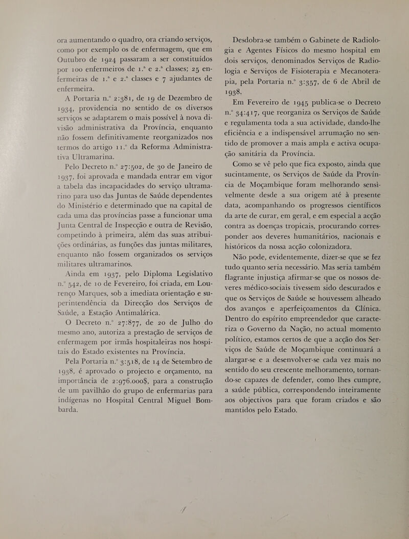 ora aumentando o quadro, ora criando serviços, como por exemplo os de enfermagem, que em Outubro de 1924 passaram a ser constituídos por 100 enfermeiros de 1.º e 2.º classes; 25 en- fermeiras de 1.º e 2.º classes e 7 ajudantes de enfermeira. A Portaria n.º 2:981, de 19 de Dezembro de 1934, providencia no sentido de os diversos visão administrativa da Provincia, enquanto não fossem definitivamente reorganizados nos termos do artigo 11.º da Reforma Administra- tiva Ultramarina. Pelo Decreto n.º 27:502, de 90 de Janeiro de 1987, foi aprovada e mandada entrar em vigor a tabela das incapacidades do serviço ultrama- rino para uso das Juntas de Saúde dependentes do Ministério e determinado que na capital de cada uma das províncias passe a funcionar uma Junta Central de Inspecção e outra de Revisão, competindo à primeira, além das suas atribui- ções ordinárias, as funções das juntas militares, enquanto não fossem organizados os serviços militares ultramarinos. Ainda em 1937, pelo Diploma Legislativo n.º 542, de 10 de Fevereiro, foi criada, em Lou- renço Marques, sob a imediata orientação e su- perintendência da Direcção dos Serviços de Saúde, a Estação Antimalárica. O Decreto n.º 27677, Edercoldelfulholdo mesmo ano, autoriza a prestação de serviços de enfermagem por irmãs hospitaleiras nos hospi- tais do Estado existentes na Província. Pela Portaria n.º 9:518, de 14 de Setembro de 1938, é aprovado o projecto e orçamento, na importância de 2:976.000$, para a construção de um pavilhão do grupo de enfermarias para imdígenas no Hospital Central Miguel Bom- barda. Desdobra-se também o Gabinete de Radiolo- gia e Agentes Físicos do mesmo hospital em dois serviços, denominados Serviços de Radio- logia e Serviços de Fisioterapia e Mecanotera- pia, pela Portaria n.º 9:95”, de 6 de Abril de 1998. Em Fevereiro de 1945 publica-se o Decreto n.º 94:417, que reorganiza os Serviços de Saúde e regulamenta toda a sua actividade, dando-lhe eficiência e a indispensável arrumação no sen- tido de promover a mais ampla e activa ocupa- ção sanitária da Província. Como se vê pelo que fica exposto, ainda que sucintamente, os Serviços de Saúde da Proviín- cia de Moçambique foram melhorando sensi- velmente desde a sua origem até à presente data, acompanhando os progressos científicos da arte de curar, em geral, e em especial a acção contra as doenças tropicais, procurando corres- ponder aos deveres humanitários, nacionais e históricos da nossa acção colonizadora. Não pode, evidentemente, dizer-se que se fez tudo quanto seria necessário. Mas seria também flagrante injustiça afirmar-se que os nossos de- veres médico-sociais tivessem sido descurados e que os Serviços de Saúde se houvessem alheado dos avanços e aperfeiçoamentos da Clínica. Dentro do espírito empreendedor que caracte- riza o Governo da Nação, no actual momento político, estamos certos de que a acção dos Ser- viços de Saúde de Moçambique continuará a alargar-se e a desenvolver-se cada vez mais no sentido do seu crescente melhoramento, tornan- do-se capazes de defender, como lhes cumpre, a saúde pública, correspondendo inteiramente aos objectivos para que foram criados e são mantidos pelo Estado.