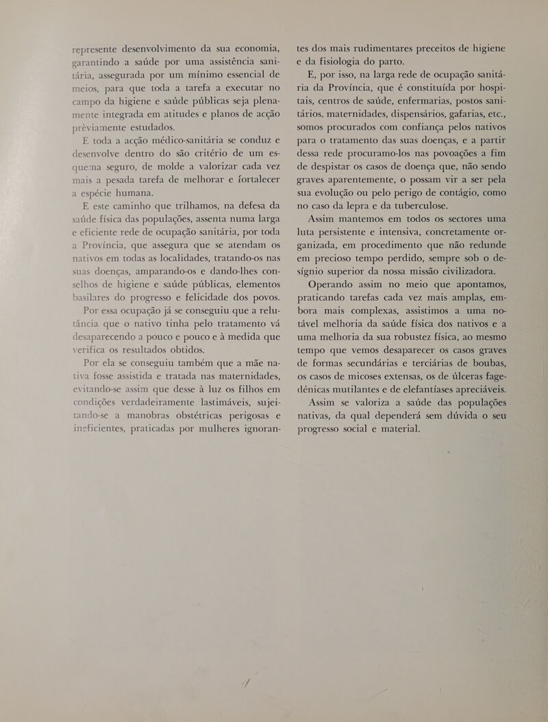 represente desenvolvimento da sua economia, garantindo a saúde por uma assistência sani- tária, assegurada por um mínimo essencial de meios, para que toda a tarefa a executar no campo da higiene e saúde públicas seja plena- mente integrada em atitudes e planos de acção previamente estudados. E toda a acção médico-sanitária se conduz e desenvolve dentro do são critério de um es- quema seguro, de molde a valorizar cada vez mais a pesada tarefa de melhorar e fortalecer a espécie humana. E este caminho que trilhamos, na defesa da saúde física das populações, assenta numa larga e eficiente rede de ocupação sanitária, por toda a Província, que assegura que se atendam os nativos em todas as localidades, tratando-os nas suas doenças, amparando-os e dando-lhes con- selhos de higiene e saúde públicas, elementos basilares do progresso e felicidade dos povos. Por essa ocupação já se conseguiu que a relu- tância que o nativo tinha pelo tratamento vá desaparecendo a pouco e pouco e à medida que verifica os resultados obtidos. Por ela se conseguiu também que a mãe na- tiva fosse assistida e tratada nas maternidades, evitando-se assim que desse à luz os filhos em condições verdadeiramente lastimáveis, sujei- tando-se a manobras obstétricas perigosas e meficientes, praticadas por mulheres ignoran- tes dos mais rudimentares preceitos de higiene e da fisiologia do parto. E, por isso, na larga rede de ocupação sanitá- ria da Província, que é constituída por hosp1- tais, centros de saúde, enfermarias, postos sani- tários. maternidades, dispensários, gafarias, etc., somos procurados com confiança pelos nativos para o tratamento das suas doenças, e a partir dessa rede procuramo-los nas povoações a fim de despistar os casos de doença que, não sendo graves aparentemente, o possam vir a ser pela sua evolução ou pelo perigo de contágio, como no caso da lepra e da tuberculose. Assim mantemos em todos os sectores uma luta persistente e intensiva, concretamente or- ganizada, em procedimento que não redunde em precioso tempo perdido, sempre sob o de- sígnio superior da nossa missão civilizadora. Operando assim no meio que apontamos, praticando tarefas cada vez mais amplas, em- bora mais complexas, assistimos a uma no- tável melhoria da saúde física dos nativos e a uma melhoria da sua robustez física, ao mesmo tempo que vemos desaparecer os casos graves de formas secundárias e terciárias de boubas, os casos de micoses extensas, os de úlceras fage- dénicas mutilantes e de elefantíases apreciáveis. Assim se valoriza a saúde das populações nativas, da qual dependerá sem dúvida o seu progresso social e material.
