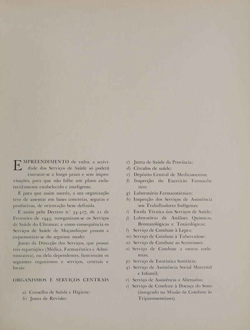 MPREENDIMENTO de vulto, a activi- dade dos Serviços de Saúde só poderá executar-se a longo prazo e sem impro- visações, para que não falhe um plano escla- recidamente estabelecido e inteligente. E para que assim suceda, a sua organização teve de assentar em bases concretas, seguras e produtivas, de orientação bem definida. ER imbpclo Decreto n.º 34:41%, de 21 de Fevereiro de 1945, reorganizam-se os Serviços de Saúde do Ultramar, e como consequência os Serviços de Saúde de Moçambique passam a esquematizar-se do seguinte modo: Junto da Direcção dos Serviços, que possui três repartições (Médica, Farmacêutica « Admi- nistrativa), ou dela dependentes, funcionam os seguintes organismos e serviços, centrais € locais: ORGANISMOS E SERVIÇOS CENTRAIS a) Conselho de Saúde e Higiene; b) Junta de Revisão; c) Junta de Saúde da Provincia; d) Círculos de saúde; ce) Depósito Central de Medicamentos; f) Inspecção do Exercício Farmacêu- tICO; g) Laboratório Farmacotécnico; h) Inspecção dos Serviços de Assistência aos Irabalhadores Indígenas; 1) Escola Técnica dos Serviços de Saúde; 1) Laboratório de Análises Químicas, Bromatológicas e Toxicológicas; ) Serviço de Combate à Lepra; m) Serviço de Combate à Tuberculose; n) Serviço de Combate ao Sezonismo; o) Serviço de Combate a outras ende- mias; p) Serviço de Estatística Sanitária; q) Serviço de Assistência Social Maternal e Infantil; r) Serviço de Assistência a Alienados; s) Serviço de Combate à Doença do Sono (integrado na Missão de Combate às Tripanossomiases).