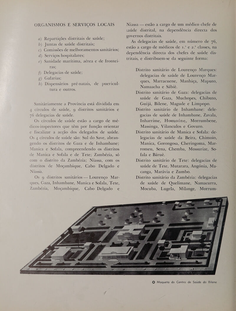 ORGANISMOS E SERVIÇOS LOCAIS a) Repartições distritais de saúde; b) Juntas de saúde distritais; c) Comissões de melhoramentos sanitários; d) Serviços hospitalares; c) Sanidade maritima, aérea e de frontei- Tass f) Delegacias de saúde; g) Gafarias; h) Dispensários pré-natais, de puericul- tura e outros. Sanitariamente a Província está dividida em 4 circulos de saúde, q distritos sanitários e 76 delegacias de saúde. Os círculos de saúde estão a cargo de mé- dicos-inspectores que têm por função orientar e fiscalizar a acção dos delegados de saúde. Os 4 círculos de saúde são: Sul do Save, abran- gendo os distritos de Gaza e de Inhambane; Manica e Sofala, compreendendo os distritos de Manica e Sofala e de Tete; Zambézia, só com o distrito da Zambézia; Niassa, com os distritos de Moçambique, Cabo Delgado e Niassa. Os 9 distritos sanitários — Lourenço Mar- ques, Gaza, Inhambane, Manica e Sofala, Tete, Zambézia, Moçambique, Cabo Delgado e Niassa — estão a cargo de um médico chefe de saúde distrital, na dependência directa dos governos distritais. As delegacias de saúde, em número de 476, estão a cargo de médicos de 1.º e 2.º classes, na dependência directa dos chefes de saúde dis- tritais, e distribuem-se da seguinte forma: Distrito sanitário de Lourenço Marques: delegacias de saúde de Lourenço Mar- ques, Marracuene, Manhiça, Maputo, Namaacha e Sabie. Distrito sanitário de Gaza: delegacias de saúde de Gaza, Muchopes, Chibuto, Guijá, Bilene, Magude e Limpopo. dele- gacias de saúde de Inhambane, Zavala, Distrito sanitário de Inhambane: Homoine, Morrumbene, Massinga, Vilanculos e Govuro. Distrito sanitário de Manica e Sofala: de- Inharrime, legacias de saúde da Beira, Chimoio, Manica, Gorongosa, Cheringoma, Mar- romeu, Sena, Chemba, Mossurize, So- fala e Bárue. Distrito sanitário de Tete: delegacias de saúde de Tete, Mutarara, Angónia, Ma- canga, Marávia e Zumbo. Distrito sanitário da Zambézia: delegacias  to Maqueta do Centro de Saúde do Bilene