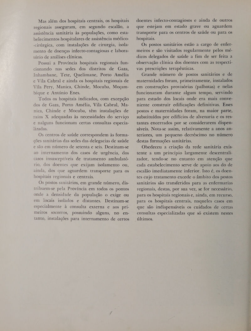 Mas além dos hospitais centrais, os hospitais regionais asseguram, em segundo escalão, a assistência sanitária às populações, como esta- belecimentos hospitalares de assistência médico- -cirúrgica, com instalações de cirurgia, isola- mento de doenças infecto-contagiosas e labora- tório de análises clínicas. Possui a Província hospitais regionais fun- Gaza, Inhambane, Tete, Quelimane, Porto Amélia cionando nas sedes dos distritos de e Vila Cabral e ainda os hospitais regionais de Vila Pery, Manica, Chinde, Mocuba, Moçam- bique e António Enes. Todos os hospitais indicados, com excepção dos de Gaza, Porto Amélia, Vila Cabral, Ma- nica, Chinde e Mocuba, têm instalações de raios X adequadas às necessidades do serviço e nalguns funcionam certas consultas especia- lizadas. Os centros de saúde correspondem às forma- ções sanitárias das sedes das delegacias de saúde e são em número de setenta e seis. Destinam-se ao internamento dos casos de urgência, dos casos insusceptíveis de tratamento ambulató- rio, dos doentes que exijam isolamento ou, ainda, dos que aguardem transporte para os hospitais regionais e centrais. Os postos sanitários, em grande número, dis- tribuem-se pela Província em todos os pontos onde a densidade da população o exige ou em locais isolados e distantes. Destinam-se especialmente à consulta externa e aos pri- meiros socorros, possuindo alguns, no en- tanto, instalações para internamento de certos doentes infecto-contagiosos e ainda de outros que estejam em estado grave ou aguardem transporte para os centros de saúde ou para os hospitais. Os postos sanitários estão a cargo de enfer- meiros e são visitados regularmente pelos mé- dicos delegados de saúde a fim de ser feita a observação clínica dos doentes com as respecti- vas prescrições terapêuticas. Grande número de postos sanitários e de maternidades foram, primeiramente, instalados em construções provisórias (palhotas) e nelas funcionaram durante algum tempo, servindo para estudo dos locais onde era mais conve- niente construir edificações definitivas. Esses postos e maternidades foram, na maior parte, substituídos por edifícios de alvenaria e os res- tantes encerrados por se considerarem dispen- sáveis. Nota-se assim, relativamente a anos an- teriores, um pequeno decréscimo no número destas formações sanitárias. Obedeceu a criação da rede sanitária exis- tente a um princípio largamente descentrali- zador, tendo-se no entanto em atenção que cada estabelecimento serve de apoio aos do de escalão imediatamente inferior. Isto é, os doen- tes cujo tratamento excede o âmbito dos postos sanitários são transferidos para as enfermarias regionais, destas, por sua vez, se for necessário, para os hospitais regionais e, ainda, em recurso, para os hospitais centrais, naqueles casos em que são indispensáveis os cuidados de certas consultas especializadas que só existem nestes