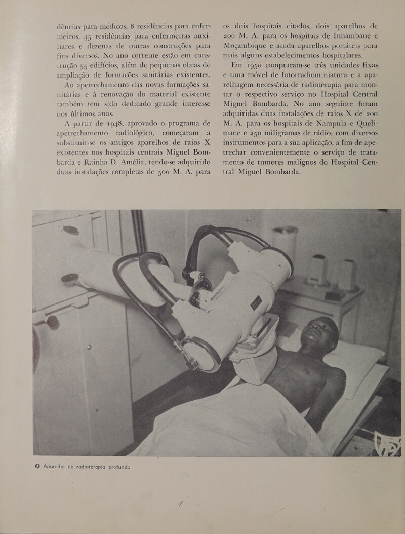meiros, 45 residências para enfermeiras auxi- liares e dezenas de outras construções para fins diversos. No ano corrente estão em cons- trução 55 edifícios, além de pequenas obras de ampliação de formações sanitárias existentes. Ao apetrechamento das novas formações sa- nitárias e à renovação do material existente também tem sido dedicado grande interesse nos últimos anos, A partir de 1948, aprovado o programa de apetrechamento radiológico, substituir-se os antigos aparelhos de raios X existentes nos hospitais centrais Miguel Bom- barda e Rainha D. Amélia, tendo-se adquirido duas instalações completas de 500 M. A. para começaram .- à 200 M. À. para os hospitais de Inhambane e Moçambique e ainda aparelhos portáteis para mais alguns estabelecimentos hospitalares. Em 1950 compraram-se três unidades fixas e uma móvel de fotorradiominiatura e a apa- relhagem necessária de radioterapia para mon- tar o respectivo serviço no Hospital Central Miguel Bombarda. No ano seguinte foram adquiridas duas instalações de raios X de 200 M. A. para os hospitais de Nampula e Queli- mane e 250 miligramas de rádio, com diversos instrumentos para a sua aplicação, a fim de ape- trechar convenientemente o serviço de trata- mento de tumores malignos do Hospital Cen- tral Miguel Bombarda.