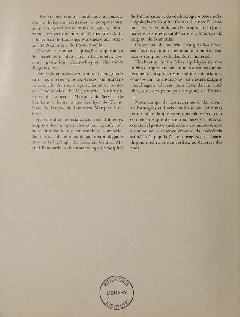 Ultimamente tem-se completado as instala- ções radiológicas existentes e compraram-se mais três aparelhos de raios X, que se desti- naram, respectivamente, ao Dispensário Anti- tuberculoso de Lourenço Marques e aos hosp1- tais de Nampula e de Porto Amélia. Fizeram-se também aquisições importantes de aparelhos de diatermia, ultravioletas, cor- rentes galvânicas, electrochoques, electrocar- diógrafos, etc. Para os laboratórios renovaram-se, em grande parte, os microscópios existentes, em número aproximado de 100, e apetrecharam-se os no- vos - laboratórios do Dispensário Antituber- culoso de Lourenço Marques, do Serviço de Combate à Lepra e dos Serviços de Trans- fusão de Sangue de Lourenço Marques e da Beira. As consultas especializadas nos diferentes hospitais foram apetrechadas em grande nú- mero, instalando-se e renovando-se o material] das clínicas de estomatologia, oftalmologia e otorrinolaringologia do Hospital Central Mi- guel Bombarda, a de estomatologia do hospital de Inhambane, as de oftalmologia e otorrinola- ringologia do Hospital Central Rainha D. Amé- lia, a de estomatologia do hospital de Queli- mane e as de estomatologia e oftalmologia do hospital de Nampula. Os arsenais do material cirúrgico dos diver- sos hospitais foram melhorados, tendo-se rea- lizado compras avultadas deste material. Finalmente, foram feitas aquisições de mo- biliário hospitalar para numerosíssimos estabe- lecimentos hospitalares e compras importantes, como sejam de instalações para esterilização e aparelhagem diversa para lavandarias, cozi- nhas, etc., dos principais hospitais da Provin- cia. Neste campo de apetrechamento das diver- sas formações sanitárias muito se tem feito mas muito há ainda que fazer, pois não é fácil, com os meios de que dispõem os Serviços, renovar o material gasto e antiquado e ao mesmo tempo acompanhar o desenvolvimento da assistência sanitária às populações e o progresso da apare- lhagem médica que se verifica no decorrer dos anos. 