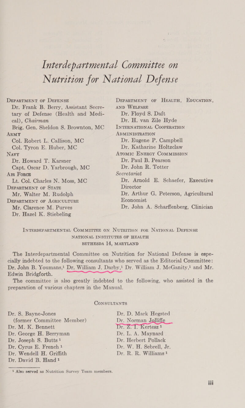 DEPARTMENT OF DEFENSE Dr. Frank B. Berry, Assistant Secre- tary of Defense (Health and Medi- cal), Chairman Brig. Gen. Sheldon S. Brownton, MC ARMY Col. Robert L. Callison, MC Col. Tyron E. Huber, MC Navy Dr. Howard T. Karsner Capt. Oscar D. Yarbrough, MC Arr Force Lt. Col. Charles N. Moss, MC DEPARTMENT OF STATE Mr. Walter M. Rudolph DEPARTMENT OF AGRICULTURE Mr. Clarence M. Purves Dr. Hazel K. Stiebeling DEPARTMENT OF HEALTH, EDUCATION, AND WELFARE Dr. Floyd S. Daft Dr. H. van Zile Hyde INTERNATIONAL COOPERATION ADMINISTRATION Dr. Eugene P. Campbell Dr. Katharine Holtzclaw Atomic ENERGY CoMMISSION Dr. Paul B. Pearson Dr. John R. Totter Secretariat Dr. Arnold E. Schaefer, Executive Director Dr. Arthur G. Peterson, Agricultural Economist Dr. John A. Scharffenberg, Clinician Edwin Bridgforth. Dr. S. Bayne-Jones (former Committee Member) Dr. M. K. Bennett Dr. George H. Berryman Dr. Joseph S. Butts 1 Dr. Cyrus E. French 1 Dr. David B. Hand 1 Dr. D. Mark Hegsted r. 4. 1. Kertesz 1 Dr. L. A. Maynard Dr. Herbert Pollack Dr. W. H. Sebrell, Jr.