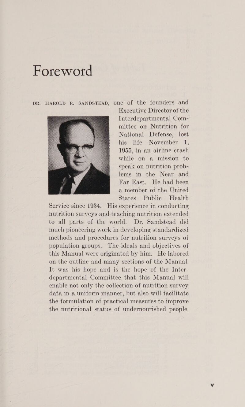 Foreword DR. HAROLD R. SANDSTEAD, one of the founders and Executive Director of the Interdepartmental Com-° mittee on Nutrition for National Defense, lost his life November 1, 1955, in an airline crash while on a mission to speak on nutrition prob- lems in the Near and Far East. He had been a member of the United States Public Health Service since 1934. His experience in conducting nutrition surveys and teaching nutrition extended to all parts of the world. Dr. Sandstead did much pioneering work in developing standardized methods and procedures for nutrition surveys of population groups. The ideals and objectives of this Manual were originated by him. He labored on the outline and many sections of the Manual. It was his hope and is the hope of the Inter- departmental Committee that this Manual will enable not only the collection of nutrition survey data in a uniform manner, but also will facilitate the formulation of practical measures to improve the nutritional status of undernourished people.