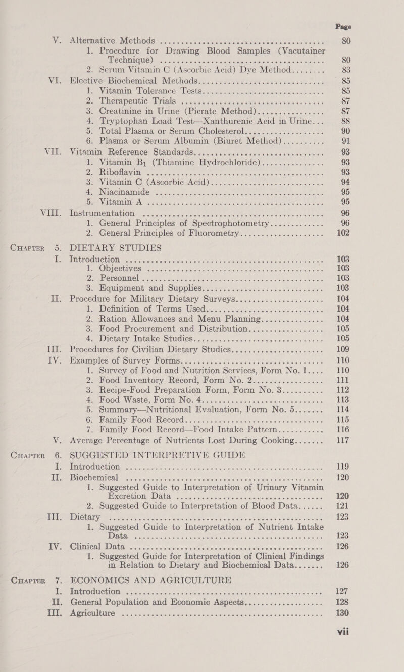 VI. VII. Vitt. i miltermative: Methods: ....&lt;.. «cto seth et diet ale sleek hae sh ehh 1. Procedure for Drawing Blood Baciulee (Vacutainer Technique) 2. Serum Vitamin C (Ascorbic Acid) Dye Method..... es HlectweBiechemical Methods... 62.86.6866 fil ee ce Shs Witomoin Tolerance: Teste .4,: ct sdatnckhs ocaitoee docs bv ates Therapeutic Trials Creatinine in Urine (Picrate Method)................ Tryptophan Load Test—Xanthurenic Acid in Urine... Total Plasma or Serum Cholesterol................... Plasma or Serum Albumin (Biuret Method).......... Vitamin’ Reterence Standardsui....6 vs. as.5 veins s weenie newer os 1. Vitamin B, (Thiamine Hydrochloride). Pah akected Ord nane ons 2. Riboflavin a. Vxtomme@. CAScorbic Acid): fot betwee. ce. eck adse des 4, Niacinamide 5. Vitamin A TUSTEUIMERLADION4..&lt; 3.5 x ound 6 dy bale eet e eS EET ees Pe Ones sh aes 1. General Principles of Spectrophotometry............. 2. General Principles of ‘Fluorometry..................6. DIETARY STUDIES Introduction 1. Objectives PB OEAOEING Fos Span hte AERO Ole Eee Fe Reels aaa soe cs a. sogtipment and Supplies oo. .i. cubes ook ae bas oles Procedure for Military Dietary Surveys.............e.eeee Lx Dehmition, of Perms Used... ¢.a.k sey: ddaws vas oe bale oe 2. Ration Allowances and Menu Planning............... 5. Feed Procurement, and? Distribution. «. o..s606 5. ew os 47 IeTary dM tace OUUdesus.5 cA ewe Seine fou eedcns ans oo Procedures for Civilian Dietary Studies...........ccceeeceees Examples ol- Survey WOrms....scws «oes cos ces beescesyeeccies Survey of Food and Nutrition Services, Form No.1.,.. Food Inventory Record, Form No. 2................. Recipe-Food Preparation Form, Form No. 3.......... ood Waste, Horm INO. 4 cccn aise i oa Sis's do's ome 0 ia. Summary—Nutritional Evaluation, Form No. 5....... amin OOS TCCORG cxaick oeek ote lotic eye es vn pana es Family Food Record—Food Intake Pattern........... Aneenee Percentage of Nutrients Lost During Cooking....... SUGGESTED INTERPRETIVE GUIDE Introduction Biochemical 1. Suggested Guide to Interpretation of Urinary Vitamin Excretion Data 2. Suggested Guide to Interpretation of Blood Data...... Dietary 1. Suggested Guide to Interpretation of Nutrient Intake Data Clinical Data 1. Suggested Guide for Interpretation of Clinical Findings in Relation to Dietary and Biochemical Data....... ECONOMICS AND AGRICULTURE Introduction General Population and Economic Aspects...........eceeeee: Agriculture eooere oe eas eve eevee ee eee eGov e7ee eee eee en oe @eereceaeoneaovneaaneeeoaeweovreneoHw Oe ew Fee ee oo o Rte ter eee eoeeeececeoececvoereeve eee eeee oe es eee eeeee ose eo ee eo5voceeeoeeeocee eer seo ee ee oe oo FT eB eo THOT HOHE HOH HE eocoevoeeveveoe ceeseeeseeoveseeee eee eee eeeeoeoee eee eee o © NID OTR 90 1 @eeoeveeveeeeoeoeeecoe eee ee eee eo ee oe eee ee oo ee oe woe ew ow Oo eeoereeevoer eee eeeeeoereoeoeeseeeoeneereeeeeeeeeee FF Fe eevee eooereeeveoeoeeveoesee eevee eee HRHF22 88 8 FHF F780 © eeoeeoeoeeeeoeveevreoeeaeeeeceoeveeeoeevoeeeoeoeo7e 2S 2728226822000 80 @oeoeeres ese FF OF OKT HTHTHHHOHHO CH HKHHHOH HO HHHE HHO HEE HHH OO e@eeeeoeeeseo e272 F CHSC 22HGHHFe2SGSHeGHSSHKSHLSESHKHKHKHL FL @ecoeveeveeoevee eo eeseseoeeeeeeoceeoeeoesee e822 GF 688% 6 © @ eeocesoeeveeoeeoeceeesseeveee eee eveeeevoeeceoeeHvovueeeeGoaeeove 103 103 104 104 105 105 109 110 110 111 112 114 115 116 117 119 120 120 121 123 123 126 126