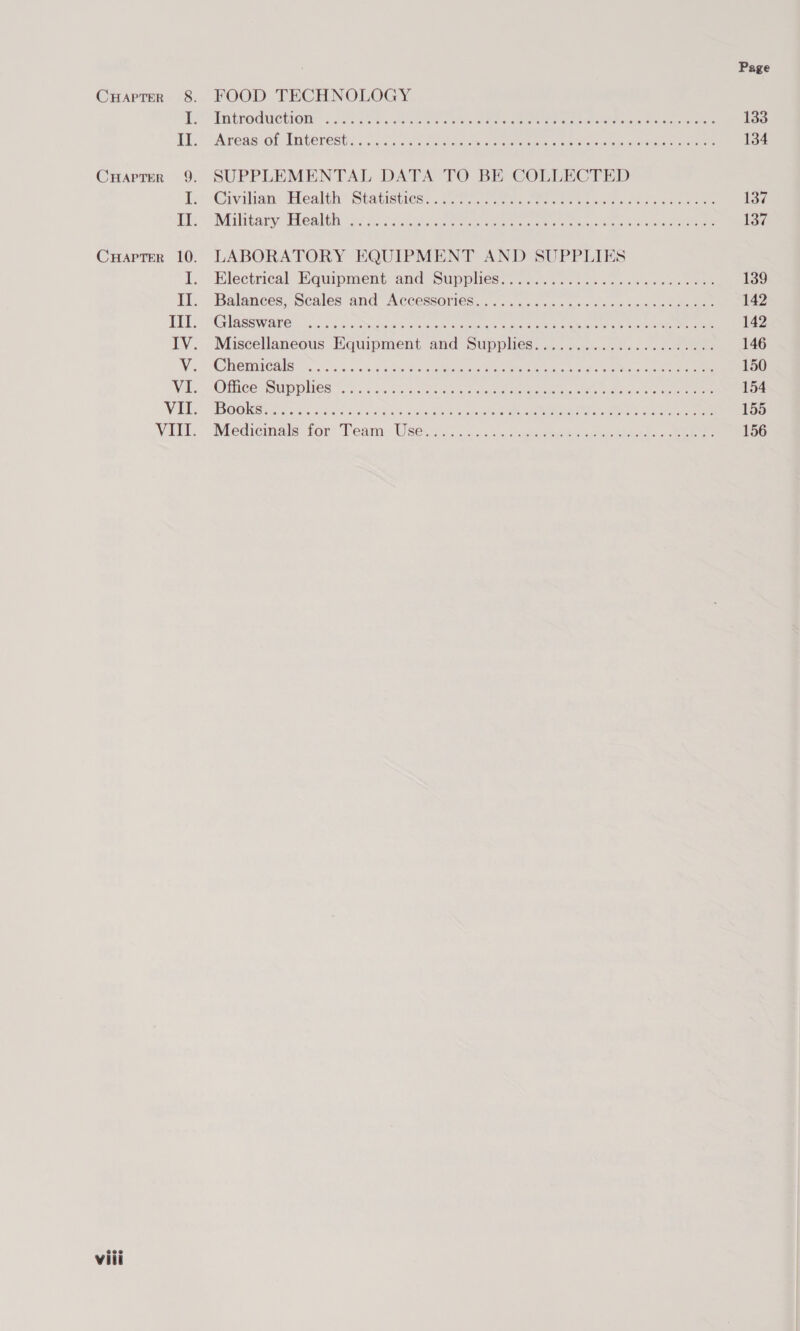 FOOD TECHNOLOGY Introduction INFERS COL LINVEDESES a cia a at ote tenclaee es oer eco ote ane ene are eee eoeeoceoeeeeee eee eer eereeseeeeeeovre ees e eee e see Fees eevee SUPPLEMENTAL DATA TO BE COLLECTED @Givilian: Health Statisticss..2 ries ee re ee eee ee Military “Health <a: 8 7 Aln ee eee ee ee oe ed ee LABORATORY EQUIPMENT AND SUPPLIES Electrical Equipment and Supphes. .o........+..+..0«5- 0s wen Balances; Scales and! Accessories... .......,.. 2+ vse «2 ssneeeeaae GSS Ware, to. 4cb-cote yore oa tecarteeeas eas ue eer tele ee Ve Miscellaneous Equipment and Supplies...................... (GWEMICHIS oc, 4 53:5 dain Ae ey ee i Oe ee eee Olieea Sip Ghes. soso eee he ee eo ee BOOKS A teces oho iio Sans. Se ee a eee