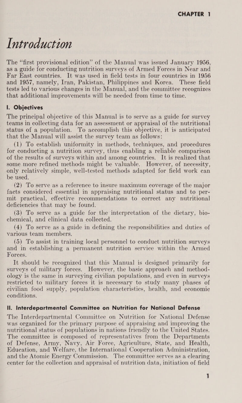 Introduction The “first provisional edition” of the Manual was issued January 1956, as a guide for conducting nutrition surveys of Armed Forces in Near and Far East countries. It was used in field tests in four countries in 1956 and 1957, namely, Iran, Pakistan, Philippines and Korea. These field tests led to various changes in the Manual, and the committee recognizes that additional improvements will be needed from time to time. I. Objectives The principal objective of this Manual is to serve as a guide for survey teams in collecting data for an assessment or appraisal of the nutritional status of a population. To accomplish this objective, it is anticipated that the Manual will assist the survey team as follows: (1) To establish uniformity in methods, techniques, and procedures for conducting a nutrition survey, thus enabling a reliable comparison of the results of surveys within and among countries. It is realized that some more refined methods might be valuable. However, of necessity, only relatively simple, well-tested methods adapted for field work can be used. (2) To serve as a reference to insure maximum coverage of the major facts considered essential in appraising nutritional status and to per- mit practical, effective recommendations to correct any nutritional deficiencies that may be found. (3) To serve as a guide for the interpretation of the dietary, bio- chemical, and clinical data collected. (4) To serve as a guide in defining the responsibilities and duties of various team members. (5) To assist in training local personnel to conduct nutrition surveys and in establishing a permanent nutrition service within the Armed Forces. It should be recognized that this Manual is designed primarily for surveys of military forces. However, the basic approach and method- ology is the same in surveying civilian populations, and even in surveys restricted to military forces it is necessary to study many phases of civilian food supply, population characteristics, health, and economic conditions. li. Interdepartmental Committee on Nutrition for National Defense The Interdepartmental Committee on Nutrition for National Defense was organized for the primary purpose of appraising and improving the nutritional status of populations in nations friendly to the United States. The committee is composed of representatives from the Departments of Defense, Army, Navy, Air Force, Agriculture, State, and Health, Education, and Welfare, the International Cooperation Administration, and the Atomic Energy Commission. The committee serves as a clearing center for the collection and appraisal of nutrition data, initiation of field 1