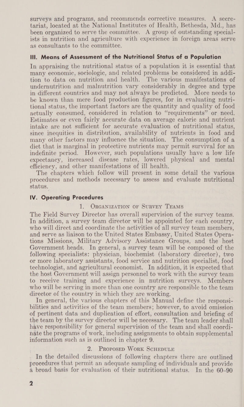 surveys and programs, and recommends corrective measures. A secre- tariat, located at the National Institutes of Health, Bethesda, Md., has been organized to serve the committee. A group of outstanding special- ists in nutrition and agriculture with experience in foreign areas serve as consultants to the committee. lll. Means of Assessment of the Nutritional Status of a Population In appraising the nutritional status’ of a population it is essential that many economic, sociologic, and related problems be considered in addi- tion to data on nutrition and health. The various manifestations of undernutrition and malnutrition vary considerably in degree and type in different countries and may not always be predicted. More needs to be known than mere food production figures, for in evaluating nutri- tional status, the important factors are the quantity and quality of food actually consumed, considered in relation to “requirements” or need. Estimates or even fairly accurate data on average caloric and nutrient intake are not sufficient for accurate evaluation of nutritional status, since inequities in distribution, availability of nutrients in food and many other factors may influence the situation. The consumption of a diet that is marginal in protective nutrients may permit survival for an indefinite period. However, such populations usually have a low life expectancy, increased disease rates, lowered physical and mental efficiency, and other manifestations of ill health. The chapters which follow will present in some detail the various procedures and methods necessary to assess and evaluate nutritional status. IV. Operating Procedures 1. ORGANIZATION OF SURVEY TEAMS The Field Survey Director has overall supervision of the survey teams. In addition, a survey team director will be appointed for each country, who will direct and coordinate the activities of all survey team members, and serve as liaison to the United States Embassy, United States Opera- tions Missions, Military Advisory Assistance Groups, and the host Government heads. In general, a survey team will be composed of the following specialists: physician, biochemist (laboratory director), two or more laboratory assistants, food service and nutrition specialist, food technologist, and agricultural economist. In addition, it is expected that the host Government will assign personnel to work with the survey team to receive training and experience in nutrition surveys. Members who will be serving in more than one country are responsible to the team director of the country in which they are working. In general, the various chapters of this Manual define the responsi- bilities and activities of the team members; however, to avoid omission of pertinent data and duplication of effort, consultation and briefing of the team by the survey director will be necessary. The team leader shall have responsibility for general supervision of the team and shall coordi- nate the programs of work, including assignments to obtain supplemental information such as is outlined in chapter 9. 2. PROPOSED WoRK SCHEDULE In the detailed discussions of following chapters there are outlined procedures that permit an adequate sampling of individuals and provide a broad basis for evaluation of their nutritional status. In the 60-90