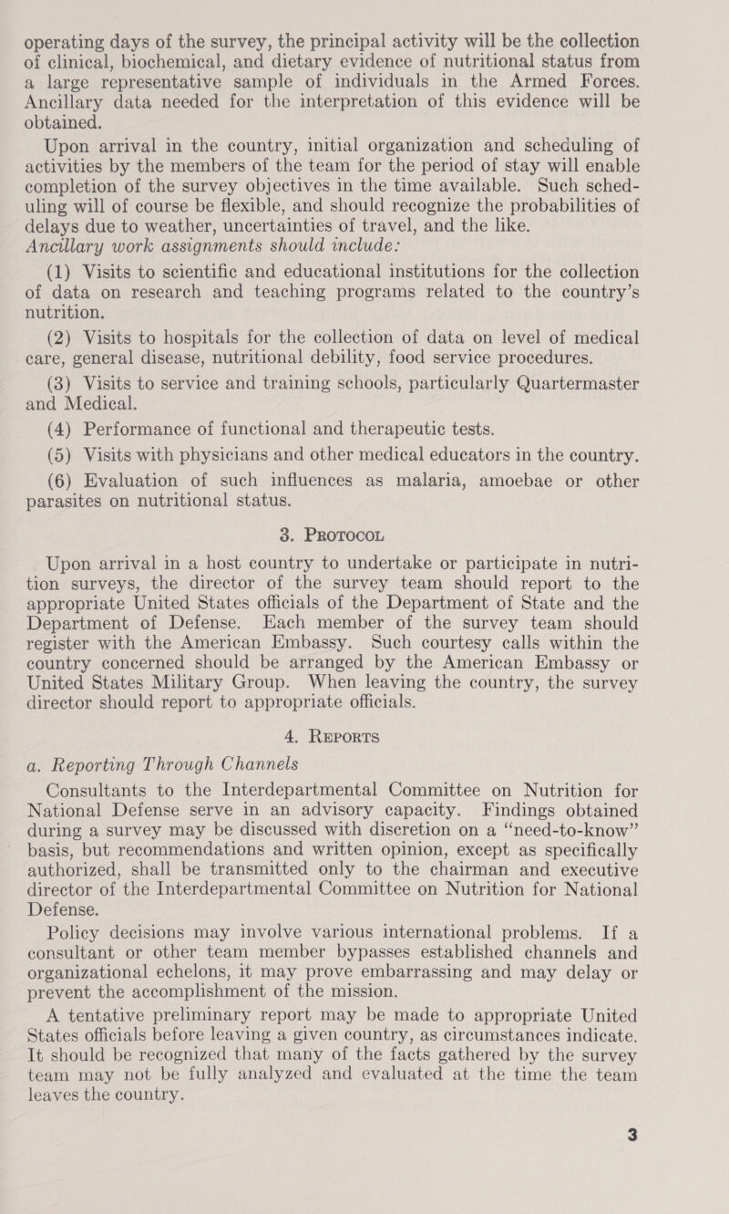 operating days of the survey, the principal activity will be the collection of clinical, biochemical, and dietary evidence of nutritional status from a large representative sample of individuals in the Armed Forces. Ancillary data needed for the interpretation of this evidence will be obtained. Upon arrival in the country, initial organization and scheduling of activities by the members of the team for the period of stay will enable completion of the survey objectives in the time available. Such sched- uling will of course be flexible, and should recognize the probabilities of delays due to weather, uncertainties of travel, and the like. Ancillary work assignments should include: (1) Visits to scientific and educational institutions for the collection of data on research and teaching programs related to the country’s nutrition. (2) Visits to hospitals for the collection of data on level of medical care, general disease, nutritional debility, food service procedures. (3) Visits to service and training schools, particularly Quartermaster and Medical. (4) Performance of functional and therapeutic tests. (5) Visits with physicians and other medical educators in the country. (6) Evaluation of such influences as malaria, amoebae or other parasites on nutritional status. 38. PROTOCOL Upon arrival in a host country to undertake or participate in nutri- tion surveys, the director of the survey team should report to the appropriate United States officials of the Department of State and the Department of Defense. Each member of the survey team should register with the American Embassy. Such courtesy calls within the country concerned should be arranged by the American Embassy or United States Military Group. When leaving the country, the survey director should report to appropriate officials. 4. ReporRTS a. Reporting Through Channels Consultants to the Interdepartmental Committee on Nutrition for National Defense serve in an advisory capacity. Findings obtained during a survey may be discussed with discretion on a ‘‘need-to-know”’ basis, but recommendations and written opinion, except as specifically authorized, shall be transmitted only to the chairman and executive director of the Interdepartmental Committee on Nutrition for National Defense. Policy decisions may involve various international problems. If a consultant or other team member bypasses established channels and organizational echelons, it may prove embarrassing and may delay or prevent the accomplishment of the mission. A tentative preliminary report may be made to appropriate United States officials before leaving a given country, as circumstances indicate. It should be recognized that many of the facts gathered by the survey team may not be fully analyzed and evaluated at the time the team leaves the country.