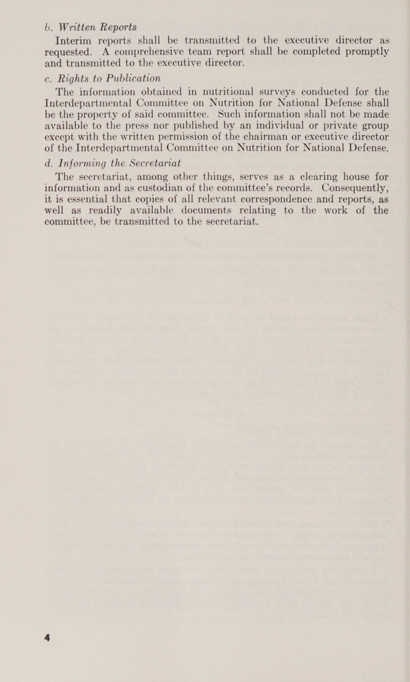b. Written Reports Interim reports shall be transmitted to the executive director as requested. A comprehensive team report shall be completed promptly and transmitted to the executive director. c. Rights to Publication The information obtained in nutritional surveys conducted for the Interdepartmental Committee on Nutrition for National Defense shall be the property of said committee. Such information shall not be made available to the press nor published by an individual or private group except with the written permission of the chairman or executive director of the Interdepartmental Committee on Nutrition for National Defense. d. Informing the Secretariat The secretariat, among other things, serves as a clearing house for information and as custodian of the committee’s records. Consequently, it is essential that copies of all relevant correspondence and reports, as well as readily available documents relating to the work of the committee, be transmitted to the secretariat.