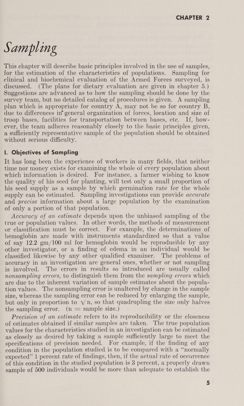 Sampling This chapter will describe basic principles involved in the use of samples, for the estimation of the characteristics of populations. Sampling for clinical and biochemical evaluation of the Armed Forces surveyed, is discussed. (The plans for dietary evaluation are given in chapter 5.) Suggestions are advanced as to how the sampling should be done by the survey team, but no detailed catalog of procedures is given. A sampling plan which is appropriate for country A, may not be so for country B, due to differences in® general organization of forces, location and size of troop bases, facilities for transportation between bases, ete. If, how- ever, the team adheres reasonably closely to the basic principles given, a sufficiently representative sample of the population should be obtained without serious difficulty. 1. Objectives of Sampling It has long been the experience of workers in many fields, that neither time nor money exists for examining the whole of every population about which information is desired. For instance, a farmer wishing to know the quality of his seed for planting, will test only a small proportion of his seed supply as a sample by which germination rate for the whole supply can be estimated. Sampling investigations can provide accurate and precise information about a large population by the examination of only a portion of that population. Accuracy of an estimate depends upon the unbiased sampling of the true or population values. In other words, the methods of measurement or classification must be correct. For example, the determinations of hemoglobin are made with instruments standardized so that a value of say 12.2 gm/100 ml for hemoglobin would be reproducible by any other investigator, or a finding of edema in an individual would be classified likewise by any other qualified examiner. The problems of accuracy in an investigation are general ones, whether or not sampling is involved. The errors in results so introduced are usually called nonsampling errors, to distinguish them from the sampling errors which are due to the inherent variation of sample estimates about the popula- tion values. The nonsampling error is unaltered by change in the sample size, whereas the sampling error can be reduced by enlarging the sample, but only in proportion to Yn, so that quadrupling the size only halves the sampling error. (n = sample size.) Precision of an estimate refers to its reproducibility or the closeness of estimates obtained if similar samples are taken. The true population values for the characteristics studied in an investigation can be estimated as closely as desired by taking a sample sufficiently large to meet the specifications of precision needed. For example, if the finding of any - condition in the population studied is to be compared with a “normally expected” 1 percent rate of findings, then, if the actual rate of occurrence of this condition in the studied population is 3 percent, a properly drawn sample of 500 individuals would be more than adequate to establish the