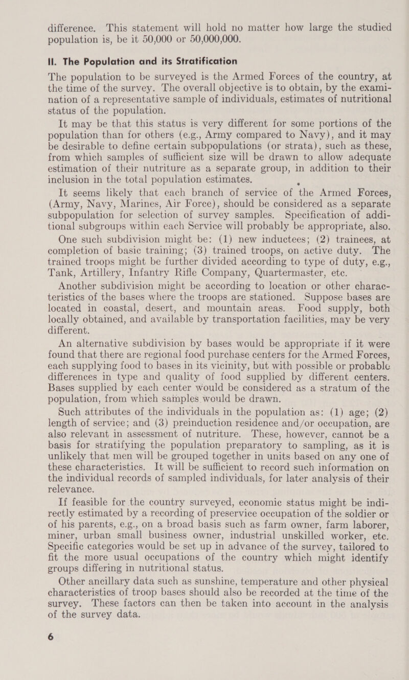 difference. This statement will hold no matter how large the studied population is, be it 50,000 or 50,000,000. ll. The Population and its Stratification The population to be surveyed is the Armed Forces of the country, at the time of the survey. The overall objective is to obtain, by the exami- nation of a representative sample of individuals, estimates of nutritional status of the population. It may be that this status is very different for some portions of the population than for others (e.g., Army compared to Navy), and it may be desirable to define certain subpopulations (or strata), such as these, from which samples of sufficient size will be drawn to allow adequate estimation of their nutriture as a separate group, in addition to their inclusion in the total population estimates. It seems likely that each branch of service of the Armed Forces, (Army, Navy, Marines, Air Force), should be considered as a separate subpopulation for selection of survey samples. Specification of addi- tional subgroups within each Service will probably be appropriate, also. One such subdivision might be: (1) new inductees; (2) trainees, at completion of basic training; (3) trained troops, on active duty. The trained troops might be further divided according to type of duty, e.g., Tank, Artillery, Infantry Rifle Company, Quartermaster, etc. Another subdivision might be according to location or other charac- teristics of the bases where the troops are stationed. Suppose bases are located in coastal, desert, and mountain areas. Food supply, both locally obtained, and available by transportation facilities, may be very different. An alternative subdivision by bases would be appropriate if it were found that there are regional food purchase centers for the Armed Forces, each supplying food to bases in its vicinity, but with possible or probable differences in type and quality of food supplied by different centers. Bases supplied by each center would be considered as a stratum of the population, from which samples would be drawn. Such attributes of the individuals in the population as: (1) age; (2) length of service; and (3) preinduction residence and/or occupation, are also relevant in assessment of nutriture. These, however, cannot be a basis for stratifying the population preparatory to sampling, as it is unlikely that men will be grouped together in units based on any one of these characteristics. It will be sufficient to record such information on the individual records of sampled individuals, for later analysis of their relevance. If feasible for the country surveyed, economic status might be indi- rectly estimated by a recording of preservice occupation of the soldier or of his parents, e.g., on a broad basis such as farm owner, farm laborer, miner, urban small business owner, industrial unskilled worker, etc. Specific categories would be set up in advance of the survey, tailored to fit the more usual occupations of the country which might identify groups differing in nutritional status. Other ancillary data such as sunshine, temperature and other physical characteristics of troop bases should also be recorded at the time of the survey. These factors can then be taken into account in the analysis of the survey data.