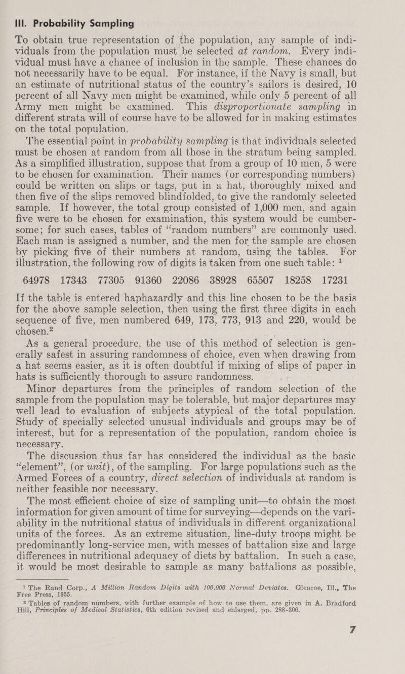 lll. Probability Sampling To obtain true representation of the population, any sample of indi- viduals from the population must be selected at random. Every indi- vidual must have a chance of inclusion in the sample. These chances do not necessarily have to be equal. For instance, if the Navy is small, but an estimate of nutritional status of the country’s sailors is desired, 10 percent of all Navy men might be examined, while only 5 percent of all Army men might be examined. This disproportionate sampling in different strata will of course have to be allowed for in making estimates on the total population. The essential point in probability sampling is that individuals selected must be chosen at random from all those in the stratum being sampled. As a simplified illustration, suppose that from a group of 10 men, 5 were to be chosen for examination. Their names (or corresponding numbers) could be written on slips or tags, put in a hat, thoroughly mixed and then five of the slips removed blindfolded, to give the randomly selected sample. If however, the total group consisted of 1,000 men, and again five were to be chosen for examination, this system would be cumber- some; for such cases, tables of ‘random numbers” are commonly used. Each man is assigned a number, and the men for the sample are chosen by picking five of their numbers at random, using the tables. For illustration, the following row of digits is taken from one such table: 1 64978 17343 77305 91360 22086 38928 65507 18258 17231 If the table is entered haphazardly and this line chosen to be the basis for the above sample selection, then using the first three digits in each sequence of five, men numbered 649, 173, 773, 913 and 220, would be chosen.? ede ae As a general procedure, the use of this method of selection is gen- erally safest in assuring randomness of choice, even. when drawing from a hat seems easier, as it is often doubtful if mixing of slips of paper in hats is sufficiently ‘thorough to assure randomness. Minor departures from the principles of random UN ine of the sample from the population may be tolerable, but major departures may well lead to evaluation of subjects atypical of the total population. Study of specially selected unusual individuals and groups may be of interest, but for a representation of the population, random choice is necessary. The discussion thus far has considered the individual as the basic “element”, (or unit), of the sampling. For large populations such as the Armed Forces of a country, direct selection of individuals at random 1 is neither feasible nor necessary. The most efficient choice of size of sampling unit—to obtain the most information for given amount of time for surveying—depends on the vari- ability in the nutritional status of individuals in different organizational units of the forces. As an extreme situation, line-duty troops might be predominantly long-service men, with messes of battalion size and large differences in nutritional adequacy of diets by battalion. In such a case, it would be most desirable to sample as many battalions as possible, 1 The Rand Corp., A Million Random Digits with 100,000 Normal Deviates. Glencoe, Ill., The Free Press, 1955. 2 Tables of random numbers, with further example of how to use them, are given in A. Bradford Hill, Principles of Medical Statistics, 6th edition revised and enlarged, pp. 288-306.