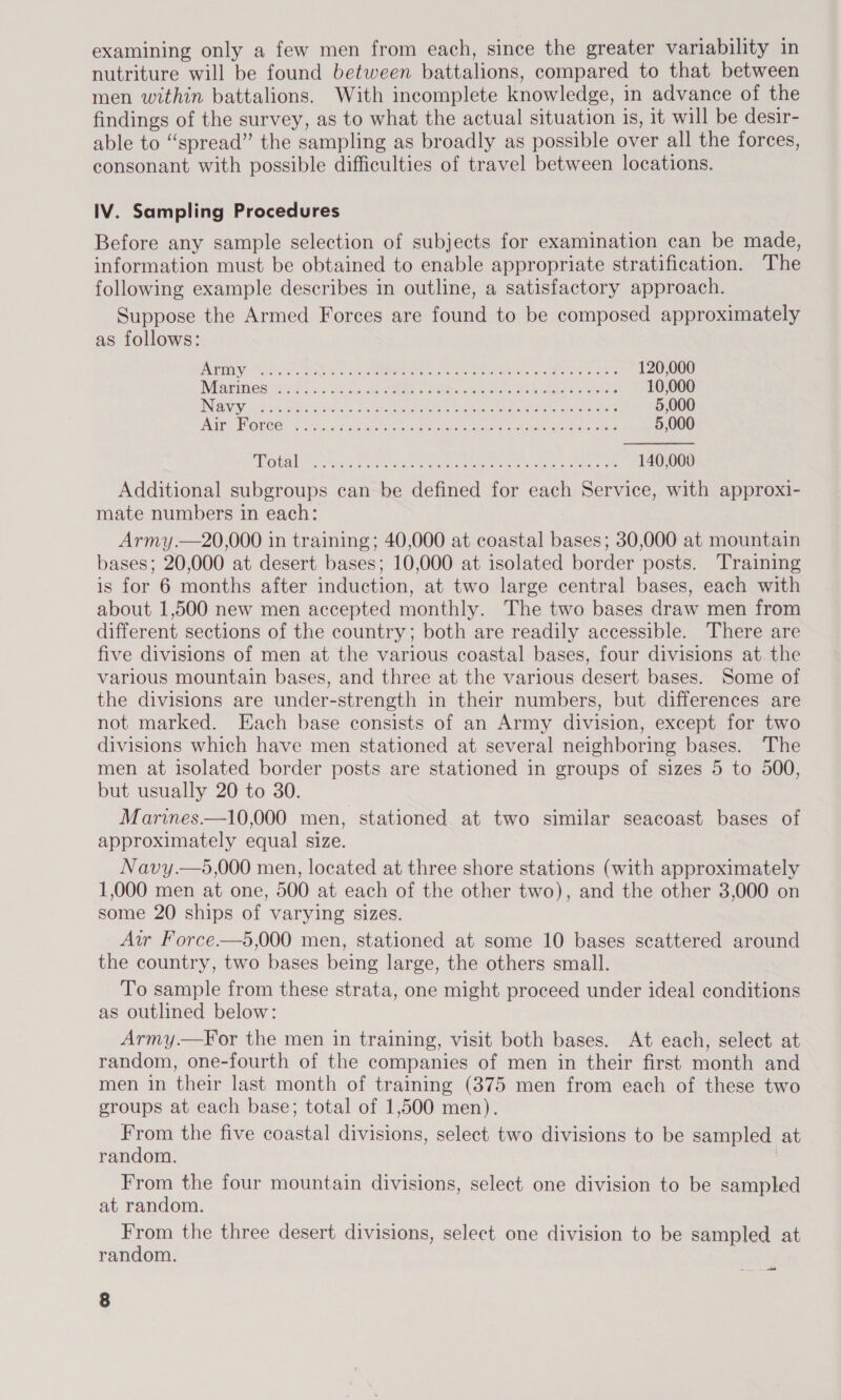 nutriture will be found between battalions, compared to that between men within battalions. With incomplete knowledge, in advance of the findings of the survey, as to what the actual situation is, it will be desir- able to “spread” the sampling as broadly as possible over all the forces, consonant with possible difficulties of travel between locations. IV. Sampling Procedures Before any sample selection of subjects for examination can be made, information must be obtained to enable appropriate stratification. The following example describes in outline, a satisfactory approach. Suppose the Armed Forces are found to be composed approximately as follows:  V3) 0 yale NRE Ue coc ok arn ba oe sen to Rae Reed 120,000 Ni ares? evi oo. Lie bis AS ee eae eat whe elas 10,000 INI scan ca ct As @ 4 iainke. ce rere ae Ie REA DOA lati aes 5,000 OS FW CO) FG ae an eta ae opin Meine st stots 8 GA res ia) Maem it 5,000 “Po taly ct Nise aoe eee ere eae Oe ere ee 140,000 Additional subgroups can be defined for each Service, with approxi- mate numbers in each: Army .—20,000 in training; 40,000 at coastal bases; 30,000 at mountain bases; 20,000 at desert bases; 10,000 at isolated border posts. Training is for 6 months after induction, at two large central bases, each with about 1,500 new men accepted monthly. The two bases draw men from different sections of the country; both are readily accessible. There are five divisions of men at the various coastal bases, four divisions at the various mountain bases, and three at the various desert bases. Some of the divisions are under-strength in their numbers, but differences are not marked. Each base consists of an Army division, except for two divisions which have men stationed at several neighboring bases. The men at isolated border posts are stationed in groups of sizes 5 to 500, but usually 20 to 30. Marines.—10,000 men, stationed at two similar seacoast bases of approximately equal size. Navy.—5,000 men, located at three shore stations (with approximately 1,000 men at one, 500 at each of the other two), and the other 3,000 on some 20 ships of varying sizes. Aw Force.—5,000 men, stationed at some 10 bases scattered around the country, two bases being large, the others small. To sample from these strata, one might proceed under ideal conditions as outlined below: Army.—For the men in training, visit both bases. At each, select at random, one-fourth of the companies of men in their first month and men in their last month of training (375 men from each of these two groups at each base; total of 1,500 men). From the five coastal divisions, select two divisions to be sampled at random. | From the four mountain divisions, select one division to be sampled at random. From the three desert divisions, select one division to be sampled at random. ee ie