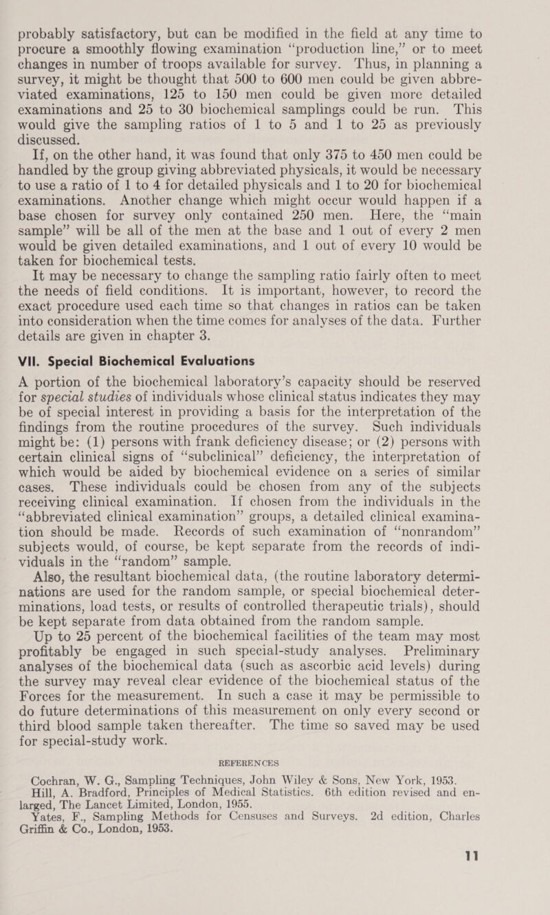 probably satisfactory, but can be modified in the field at any time to procure a smoothly flowing examination “production line,” or to meet changes in number of troops available for survey. Thus, in planning a survey, 1t might be thought that 500 to 600 men could be given abbre- viated examinations, 125 to 150 men could be given more detailed examinations and 25 to 30 biochemical samplings could be run. This would give the sampling ratios of 1 to 5 and 1 to 25 as previously discussed. If, on the other hand, it was found that only 375 to 450 men could be handled by the group giving abbreviated physicals, it would be necessary to use a ratio of 1 to 4 for detailed physicals and 1 to 20 for biochemical examinations. Another change which might occur would happen if a base chosen for survey only contained 250 men. Here, the ‘main sample” will be all of the men at the base and 1 out of every 2 men would be given detailed examinations, and 1 out of every 10 would be taken for biochemical tests. It may be necessary to change the sampling ratio fairly often to meet the needs of field conditions. It is important, however, to record the exact procedure used each time so that changes in ratios can be taken into consideration when the time comes for analyses of the data. Further details are given in chapter 3. VII. Special Biochemical Evaluations A portion of the biochemical laboratory’s capacity should be reserved for special studies of individuals whose clinical status indicates they may be of special interest in providing a basis for the interpretation of the findings from the routine procedures of the survey. Such individuals might be: (1) persons with frank deficiency disease; or (2) persons with certain clinical signs of “subclinical” deficiency, the interpretation of which would be aided by biochemical evidence on a series of similar eases. These individuals could be chosen from any of the subjects receiving clinical examination. If chosen from the individuals in the “abbreviated clinical examination” groups, a detailed clinical examina- tion should be made. Records of such examination of “nonrandom” subjects would, of course, be kept separate from the records of indi- viduals in the “random” sample. Also, the resultant biochemical data, (the routine laboratory determi- nations are used for the random sample, or special biochemical deter- minations, load tests, or results of controlled therapeutic trials), should be kept separate from data obtained from the random sample. Up to 25 percent of the biochemical facilities of the team may most profitably be engaged in such special-study analyses. Preliminary analyses of the biochemical data (such as ascorbic acid levels) during the survey may reveal clear evidence of the biochemical status of the Forces for the measurement. In such a case it may be permissible to do future determinations of this measurement on only every second or third blood sample taken thereafter. The time so saved may be used for special-study work. REFERENCES Cochran, W. G., Sampling Techniques, John Wiley &amp; Sons, New York, 1953. Hill, A. Bradford, Principles of Medical Statistics. 6th edition revised and en- larged, The Lancet Limited, London, 1955. Yates, F., Sampling Methods for Censuses and Surveys. 2d edition, Charles Griffin &amp; Co., London, 1953.