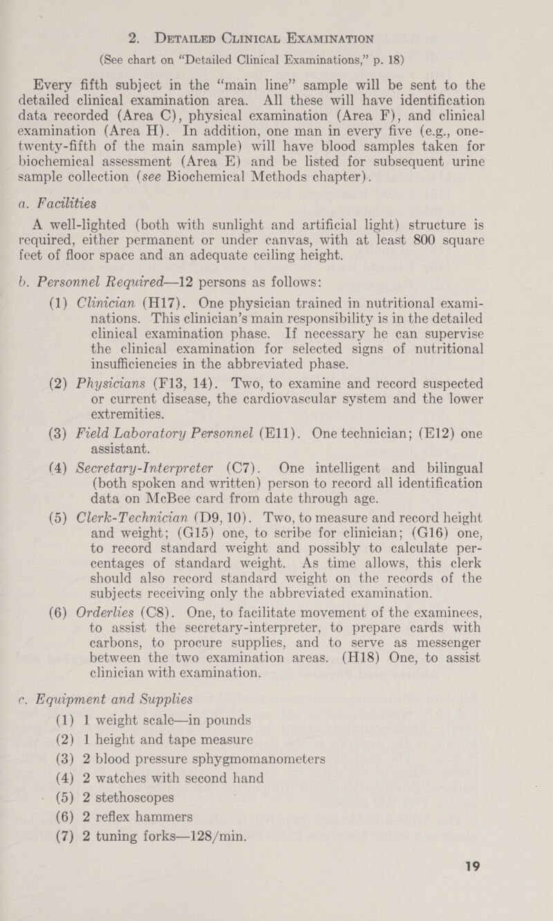 (See chart on “Detailed Clinical Examinations,” p. 18) Every fifth subject in the ‘main line” sample will be sent to the detailed clinical examination area. All these will have identification data recorded (Area C), physical examination (Area F), and clinical examination (Area H). In addition, one man in every five (e.g., one- twenty-fifth of the main sample) will have blood samples taken for biochemical assessment (Area E) and be listed for subsequent urine sample collection (see Biochemical Methods chapter). a. Facilities A well-lighted (both with sunlight and artificial light) structure is required, either permanent or under canvas, with at least 800 square feet of floor space and an adequate ceiling height. b. Personnel Required—12 persons as follows: (1) Clinician (H17). One physician trained in nutritional exami- nations. This clinician’s main responsibility is in the detailed clinical examination phase. If necessary he can supervise the clinical examination for selected signs of nutritional insufficiencies in the abbreviated phase. (2) Physicians (F138, 14). Two, to examine and record suspected or current disease, the cardiovascular system and the lower extremities. (3) Field Laboratory Personnel (E11). One technician; (E12) one assistant. (4) Secretary-Interpreter (C7). One intelligent and bilingual (both spoken and written) person to record all identification data on McBee card from date through age. (5) Clerk-Technician (D9, 10). Two, to measure and record height and weight; (G15) one, to scribe for clinician; (G16) one, to record standard weight and possibly to calculate per- centages of standard weight. As time allows, this clerk should also record standard weight on the records of the subjects receiving only the abbreviated examination. (6) Orderlies (C8). One, to facilitate movement of the examinees, to assist the secretary-interpreter, to prepare cards with carbons, to procure supplies, and to serve as messenger between the two examination areas. (H18) One, to assist clinician with examination. c. Equipment and Supplies (1) 1 weight scale—in pounds (2) 1 height and tape measure (3) 2 blood pressure sphygmomanometers (4) 2 watches with second hand (5) 2 stethoscopes ; (6) 2 reflex hammers (7) 2 tuning forks—128/min.