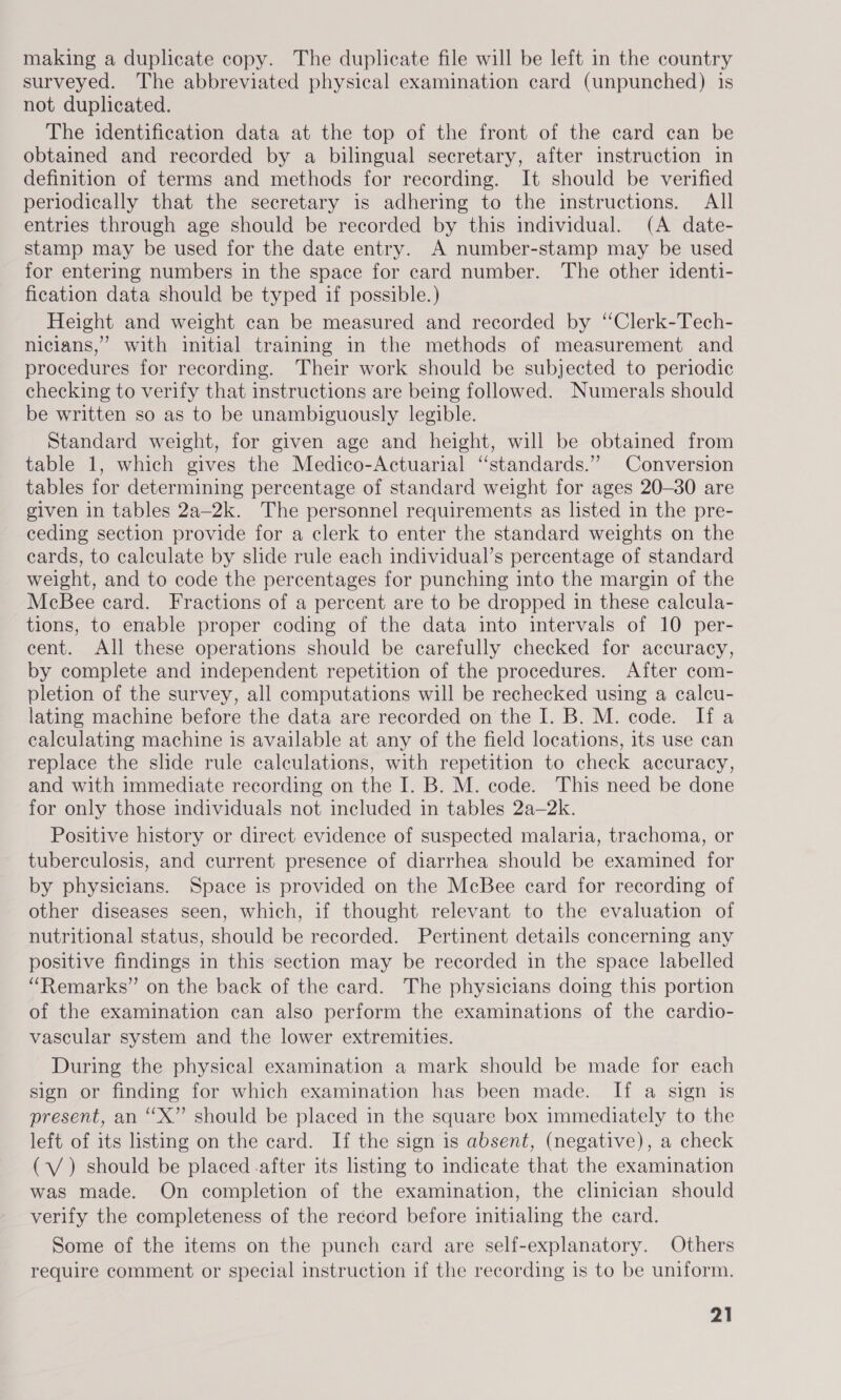 making a duplicate copy. The duplicate file will be left in the country surveyed. The abbreviated physical examination card (unpunched) is not duplicated. The identification data at the top of the front of the card can be obtained and recorded by a bilingual secretary, after instruction in definition of terms and methods for recording. It should be verified periodically that the secretary is adhering to the instructions. All entries through age should be recorded by this individual. (A date- stamp may be used for the date entry. A number-stamp may be used for entering numbers in the space for card number. The other identi- fication data should be typed if possible.) Height and weight can be measured and recorded by ‘‘Clerk-Tech- nicians,”’ with initial training in the methods of measurement and procedures for recording. Their work should be subjected to periodic checking to verify that instructions are being followed. Numerals should be written so as to be unambiguously legible. Standard weight, for given age and height, will be obtained from table 1, which gives the Medico-Actuarial “standards.” Conversion tables for determining percentage of standard weight for ages 20-30 are given in tables 2a-2k. The personnel requirements as listed in the pre- ceding section provide for a clerk to enter the standard weights on the cards, to calculate by slide rule each individual’s percentage of standard weight, and to code the percentages for punching into the margin of the McBee card. Fractions of a percent are to be dropped in these calcula- tions, to enable proper coding of the data into intervals of 10 per- cent. All these operations should be carefully checked for accuracy, by complete and independent repetition of the procedures. After com- pletion of the survey, all computations will be rechecked using a calcu- lating machine before the data are recorded on the I. B. M. code. If a calculating machine is available at any of the field locations, its use can replace the slide rule calculations, with repetition to check accuracy, and with immediate recording on the I. B. M. code. This need be done for only those individuals not included in tables 2a—2k. Positive history or direct evidence of suspected malaria, trachoma, or tuberculosis, and current presence of diarrhea should be examined for by physicians. Space is provided on the McBee card for recording of other diseases seen, which, if thought relevant to the evaluation of nutritional status, should be recorded. Pertinent details concerning any positive findings in this section may be recorded in the space labelled “Remarks” on the back of the card. The physicians doing this portion of the examination can also perform the examinations of the cardio- vascular system and the lower extremities. During the physical examination a mark should be made for each sign or finding for which examination has been made. If a sign is present, an “X” should be placed in the square box immediately to the left of its listing on the card. If the sign is absent, (negative), a check (\/ ) should be placed after its listing to indicate that the examination was made. On completion of the examination, the clinician should verify the completeness of the record before initialing the card. Some of the items on the punch card are self-explanatory. Others require comment or special instruction if the recording is to be uniform.