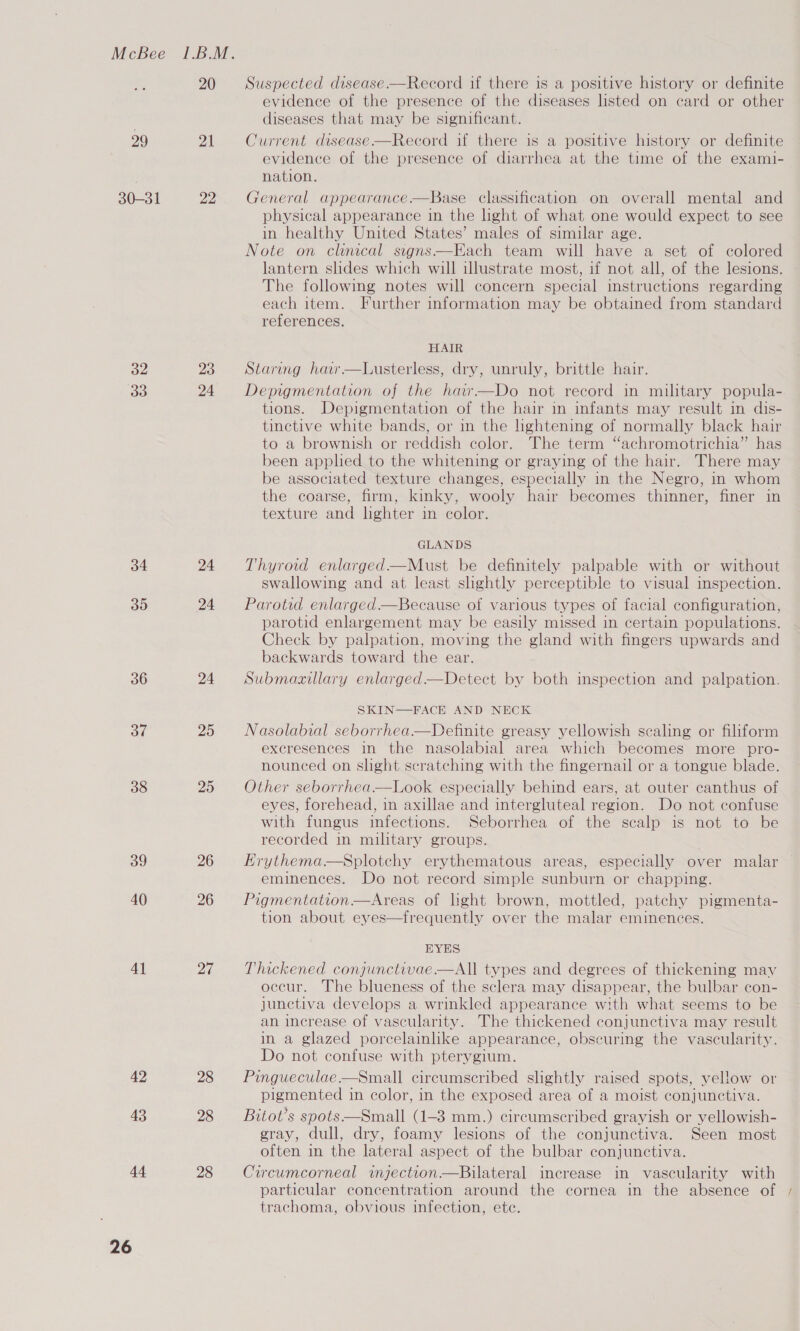 20 Suspected disease —Record if there is a positive history or definite evidence of the presence of the diseases listed on card or other diseases that may be significant. 29 21 Current disease —Record if there is a positive history or definite evidence of the presence of diarrhea at the time of the exami- nation. 30-31 22 General appearance —Base classification on overall mental and physical appearance in the light of what one would expect to see in healthy United States’ males of similar age. Note on clinical signs—Each team will have a set of colored lantern slides which will iwlustrate most, if not all, of the lesions. The following notes will concern special instructions regarding each item. Further information may be obtained from standard references. HAIR 32 23 Staring har—Lusterless, dry, unruly, brittle hair. 13) 24 Depigmentation of the har—Do not record in military popula- tions. Depigmentation of the hair in infants may result in dis- tinctive white bands, or in the lightening of normally black hair to a brownish or reddish color. The term “achromotrichia” has been applied to the whitening or graying of the hair. There may be associated texture changes, especially in the Negro, in whom the coarse, firm, kinky, wooly hair becomes thinner, finer in texture and lighter in color. GLANDS 34 24 Thyroid enlarged—Must be definitely palpable with or without swallowing and at least slightly perceptible to visual inspection. 35 24 Parotid enlarged—Because of various types of facial configuration, parotid enlargement may be easily missed in certain populations. Check by palpation, moving the aud with fingers upwards and backwards toward the ear. 36 24 =©Submazillary enlarged—Detect by both inspection and palpation. SKIN—FACE AND NECK 37 25 Nasolabial seborrhea—Definite greasy yellowish scaling or filiform excresences in the nasolabial area which becomes more pro- nounced on slight scratching with the fingernail or a tongue blade. 38 25 Other seborrhea—Look especially behind ears, at outer canthus of eyes, forehead, in axillae and intergluteal region. Do not confuse with fungus infections. Seborrhea of the scalp is not to be recorded in military groups. 39 26 8 Hrythema—sSplotchy erythematous areas, especially over malar eminences. Do not record simple sunburn or chapping. 40 26 = Pigmentation—Areas of lhght brown, mottled, patchy pigmenta- tion about eyes—frequently over the malar eminences. EYES 41 27 =Thickened conjunctivae—All types and degrees of thickening may occur. The blueness of the sclera may disappear, the bulbar con- junctiva develops a wrinkled appearance with what seems to be an increase of vascularity. The thickened conjunctiva may result in a glazed porcelainike appearance, obscuring the vascularity. Do not confuse with pterygium. 42 28 Pingueculae—Small circumscribed slightly raised spots, yellow or pigmented in color, in the exposed area of a moist conjunctiva. 43 28 Bitot’s spots—Small (1-3 mm.) circumscribed grayish or yellowish- gray, dull, dry, foamy lesions of the conjunctiva. Seen most often in the lateral aspect of the bulbar conjunctiva. 44 28 Circwmcorneal injection—Bilateral increase in vascularity with particular concentration around the cornea in the absence of / trachoma, obvious infection, ete.